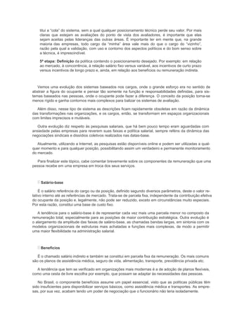 titui a “cola” do sistema, sem a qual qualquer posicionamento técnico perde seu valor. Por mais
    claras que estejam as avaliações do ponto de vista dos avaliadores, é importante que elas
    sejam aceitas pelas lideranças das outras áreas. É importante ter em mente que, na grande
    maioria das empresas, todo cargo da “minha” área vale mais do que o cargo do “vizinho”,
    razão pela qual a validação, com uso e contorno dos aspectos políticos e do bom senso sobre
    a técnica, é imprescindível.

    5ª etapa: Definição da política contendo o posicionamento desejado. Por exemplo: em relação
    ao mercado, à concorrência, à relação salário fixo versus variável, aos incentivos de curto prazo
    versus incentivos de longo prazo e, ainda, em relação aos benefícios ou remuneração indireta.



   Vemos uma evolução dos sistemas baseados nos cargos, onde o grande esforço era no sentido de
abstrair a figura do ocupante e pensar tão somente na função e responsabilidades definidas, para sis-
temas baseados nas pessoas, onde o ocupante pode fazer a diferença. O conceito da posição torna-se
menos rígido e ganha contornos mais complexos para balizar os sistemas de avaliação.

   Além disso, nesse tipo de sistema as descrições ficam rapidamente obsoletas em razão da dinâmica
das transformações nas organizações, e os cargos, então, se transformam em espaços organizacionais
com limites imprecisos e mutáveis.

   Outra evolução diz respeito às pesquisas salariais, que há bem pouco tempo eram aguardadas com
ansiedade pelas empresas para reverem suas faixas e política salarial, sempre reféns da dinâmica das
negociações sindicais e dissídios coletivos realizados nas datas-base.

   Atualmente, utilizando a Internet, as pesquisas estão disponíveis online e podem ser utilizadas a qual-
quer momento e para qualquer posição, possibilitando assim um verdadeiro e permanente monitoramento
do mercado.

   Para finalizar este tópico, cabe comentar brevemente sobre os componentes da remuneração que uma
pessoa recebe em uma empresa em troca dos seus serviços.



     Salário-base

    É o salário referência do cargo ou da posição, definido segundo diversos parâmetros, deste o valor re-
lativo interno até as referências de mercado. Trata-se de parcela fixa, independente da contribuição efetiva
do ocupante da posição e, legalmente, não pode ser reduzido, exceto em circunstâncias muito especiais.
Por esta razão, constitui uma base de custo fixo.

   A tendência para o salário-base é de representar cada vez mais uma parcela menor no composto da
remuneração total, especialmente para as posições de maior contribuição estratégica. Outra evolução é
o alargamento da amplitude das faixas de salário-base, as chamadas bandas largas, em sintonia com os
modelos organizacionais de estruturas mais achatadas e funções mais complexas, de modo a permitir
uma maior flexibilidade na administração salarial.



     Benefícios

   É o chamado salário indireto e também se constitui em parcela fixa da remuneração. Os mais comuns
são os planos de assistência médica, seguro de vida, alimentação, transporte, previdência privada etc.

  A tendência que tem se verificado em organizações mais modernas é a de adoção de planos flexíveis,
como uma cesta de livre escolha por exemplo, que possam se adaptar às necessidades das pessoas.

   No Brasil, o componente benefícios assume um papel essencial, visto que as políticas públicas têm
sido insuficientes para disponibilizar serviços básicos, como assistência médica e transportes. As empre-
sas, por sua vez, acabam tendo um poder de negociação que o funcionário não teria isoladamente.
 