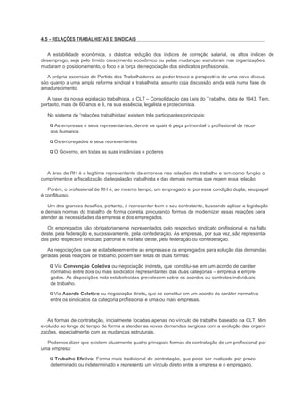 4.5 - RELAÇÕES TRABALHISTAS E SINDICAIS


  A estabilidade econômica, a drástica redução dos índices de correção salarial, os altos índices de
desemprego, seja pelo tímido crescimento econômico ou pelas mudanças estruturais nas organizações,
mudaram o posicionamento, o foco e a força de negociação dos sindicatos profissionais.

   A própria ascensão do Partido dos Trabalhadores ao poder trouxe a perspectiva de uma nova discus-
são quanto a uma ampla reforma sindical e trabalhista, assunto cuja discussão ainda está numa fase de
amadurecimento.

   A base da nossa legislação trabalhista, a CLT – Consolidação das Leis do Trabalho, data de 1943. Tem,
portanto, mais de 60 anos e é, na sua essência, legalista e protecionista.

   No sistema de “relações trabalhistas” existem três participantes principais:

      As empresas e seus representantes, dentre os quais é peça primordial o profissional de recur-
    sos humanos

      Os empregados e seus representantes

      O Governo, em todas as suas instâncias e poderes



  A área de RH é a legítima representante da empresa nas relações de trabalho e tem como função o
cumprimento e a fiscalização da legislação trabalhista e das demais normas que regem essa relação.

   Porém, o profissional de RH é, ao mesmo tempo, um empregado e, por essa condição dupla, seu papel
é conflituoso.

   Um dos grandes desafios, portanto, é representar bem o seu contratante, buscando aplicar a legislação
e demais normas do trabalho de forma correta, procurando formas de modernizar essas relações para
atender as necessidades da empresa e dos empregados.

   Os empregados são obrigatoriamente representados pelo respectivo sindicato profissional e, na falta
deste, pela federação e, sucessivamente, pela confederação. As empresas, por sua vez, são representa-
das pelo respectivo sindicato patronal e, na falta deste, pela federação ou confederação.

   As negociações que se estabelecem entre as empresas e os empregados para solução das demandas
geradas pelas relações de trabalho, podem ser feitas de duas formas:

      Via Convenção Coletiva ou negociação indireta, que constitui-se em um acordo de caráter
    normativo entre dois ou mais sindicatos representantes das duas categorias – empresa e empre-
    gados. As disposições nela estabelecidas prevalecem sobre os acordos ou contratos individuais
    de trabalho.

     Via Acordo Coletivo ou negociação direta, que se constitui em um acordo de caráter normativo
    entre os sindicatos da categoria profissional e uma ou mais empresas.



   As formas de contratação, inicialmente focadas apenas no vínculo de trabalho baseado na CLT, têm
evoluído ao longo do tempo de forma a atender as novas demandas surgidas com a evolução das organi-
zações, especialmente com as mudanças estruturais.

  Podemos dizer que existem atualmente quatro principais formas de contratação de um profissional por
uma empresa:

      Trabalho Efetivo: Forma mais tradicional de contratação, que pode ser realizada por prazo
    determinado ou indeterminado e representa um vínculo direto entre a empresa e o empregado.
 