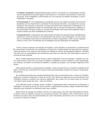 Trabalho Temporário: Regulamentado pela Lei 6019, visa atender as “necessidades transitó-
     rias de substituição de pessoal regular e permanente ou o acréscimo extraordinário e imprevisto
     de serviço. Esta modalidade é Intermediada por uma empresa de trabalho temporário, à qual o
     trabalhador é vinculado”.

       Terceirização: É uma modalidade de contratação que tem por objetivo transferir para terceiros
     atividades que não representam a atividade fim da empresa tomadora. A prestação de serviços
     é feita por uma empresa, e para esta o serviço terceirizado deve representar a atividade fim. As
     atividades que legalmente podem ser terceirizadas são os serviços de segurança e vigilância e
     de conservação e limpeza, embora o conceito de atividades–meio tenha uma amplitude maior e
     é desta maneira que esta modalidade tem evoluído.

      Cooperativismo: Cooperativas são organizações formadas por pessoas físicas (trabalhadores
     autônomos), sem fins lucrativos. Os participantes são sócios e não empregados. Um dos cuida-
     dos na contratação desse tipo de empresa são as falsas cooperativas, muito comuns especial-
     mente no meio rural e constituídas com a finalidade única de exploração do trabalhador.



     Frente a essas mudanças nas relações de trabalho, outros desafios se apresentam ao profissional de
RH: desenvolver novas formas de contratação, em linha com a modernização das estruturas das organiza-
 ções que tendem a ser cada vez mais enxutas em relação ao número de empregados efetivos, e também
  em linha com as necessidades dos profissionais que cada vez mais têm sido estimulados a assumir o
 controle de suas carreiras.

   Assim, existem algumas possíveis formas a serem exploradas, como por exemplo o trabalho com me-
nor carga horária ou part time, que possa privilegiar a qualidade de vida e viabilizar a maior participação,
por exemplo, da mulher no mercado de trabalho, a atuação por projetos, com duração negociada, entre
outras.

   Outro grande desafio é a organização do trabalho, o grau de autonomia e os modelos de gestão do tra-
balho, de forma que, juntamente com maiores níveis de produtividade, também se busque o crescimento
das pessoas.

    Os conflitos decorrentes das relações trabalhistas têm sido encaminhados para a Justiça do Trabalho,
 órgão que no Brasil é certamente o maior do mundo. São milhões de ações por ano que constituem uma
 verdadeira indústria e sustenta uma estrutura gigantesca, sem contar com os prazos cada vez maiores
– em alguns casos quase dez anos – para sua solução.

    Uma alternativa para a solução desses conflitos é representada pelos mecanismos da Mediação e
Arbitragem, nos quais as partes, de comum acordo e independente da justiça, elegem profissionais espe-
cializados para mediarem ou arbitrarem sobre seus conflitos.

   Estas formas de solução de conflitos, comuns em outros países, têm tido certa dificuldade de evoluir
no Brasil, mais por aspectos culturais do que pela sua eficácia. De qualquer modo, representam uma al-
ternativa que pode e deve ser implementada com maior intensidade, até mesmo como um meio de aliviar
um pouco a Justiça do Trabalho.
 