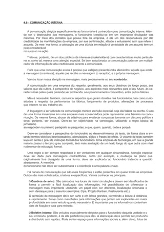4.6 - COMUNICAÇÃO INTERNA


   A comunicação dirigida especificamente ao funcionário é conhecida como comunicação interna. Além
de ser o destinatário das mensagens, o funcionário constitui-se em um importante divulgador das
mesmas. Por meio dos contatos que possui fora da empresa, é ele um dos responsáveis por dar
credibilidade às manifestações da empresa, por sua confirmação, atitude e entusiasmo com que refere o
assunto. Da mes- ma forma, a colocação de uma dúvida em relação à veracidade de um assunto tem um
peso considerável
no sucesso na ação.

   Trata-se, portanto, de um dos públicos de interesse (stakeholders) com características muito particula-
res e, como tal, merece uma atenção especial. Se bem solucionada, a comunicação pode ser um multipli-
cador de informação de alta credibilidade perante a comunidade.

   Para que uma comunicação exista é preciso que estejam presentes três elementos: aquele que emite
a mensagem (o emissor), aquele que recebe a mensagem (o receptor), e a própria mensagem.

   Vamos focar nossa atenção na mensagem, mais precisamente no seu conteúdo.

   A comunicação em uma empresa diz respeito, geralmente, aos seus objetivos de longo prazo, aos
valores que ela cultiva, à perspectiva do negócio, aos aspectos mais relevantes para o seu futuro, às ca-
racterísticas pelas quais pretende ser conhecida, seu posicionamento competitivo, entre outros fatores.

   Mas é necessário também, comunicar aspectos que geram dúvidas nos funcionários, tais como curio-
sidades a respeito da performance da fábrica, lançamento de produtos, alterações de processos
que interem no seu trabalho etc.

   A linguagem a ser utilizada na comunicação merece atenção especial, seja ela falada ou escrita. O uso
de uma forma irreverente em uma empresa mais conservadora pode representar uma barreira na comu-
nicação. Da mesma forma, abusar de adjetivos para enaltecer conquistas torna-se um discurso político e
deve, portanto, ser evitado. Deve-se ter objetividade na construção, utilizando a regra básica do
jornalismo
ao responder no primeiro parágrafo as perguntas; o que, quem, quando, onde e porquê.

   Deve-se considerar a perspectiva do funcionário no desenvolvimento do texto, de forma clara e evi-
tando termos técnicos desnecessários, abreviações, siglas e frases de efeito. O volume de texto também
leva em conta o grau de instrução formal dos funcionários. Uma empresa de tecnologia, em que a grande
maioria possui o terceiro grau completo, terá mais aceitação de um texto longo do que outra com nível
rudimentar de educação formal.

    Uma regra a ser sempre respeitada é ser verdadeiro em qualquer circunstância. Atenção especial
deve ser dada para mensagens contraditórias, como por exemplo, a mudança de plano que
originalmente fora divulgada de uma forma, deve ser explicada ao funcionário tratando a questão
abertamente. A memória
do funcionário não deve ser subestimada e a coerência é uma palavra-chave.

  Há canais de comunicação que são mais freqüentes e estão presentes em quase todas as empresas.
Outros são mais sofisticados, criativos e específicos. Vamos conhecer os principais.

      Quadros de aviso: São colocados nos locais de maior circulação e devem ser identificados de
    forma a permitir a fácil localização das informações. Há possibilidade de diferenciar a
    mensagem mais importante utilizando um papel com cor diferente, localização ordenada e
    com destaque para o assunto (exemplos: Cipa, Projeto Kanban, Restaurante etc.).
    O conteúdo da mensagem deve ser curto e em letras grandes, permitindo a leitura à distância
    e rapidamente. Serve como manchetes para informações que podem ser exploradas em maior
    profundidade em outro veículo quando necessário. É importante que os informativos contenham
    data de fixação e data para retirada.

      Boletim interno: São veículos especialmente dirigidos para o funcionário daquela unidade e o
    seu conteúdo, portanto, é de alta pertinência para eles. A elaboração deve permitir ser produzido
    e distribuído com rapidez. Pode conter espaço para informações sociais e, além disso, fotos de
 