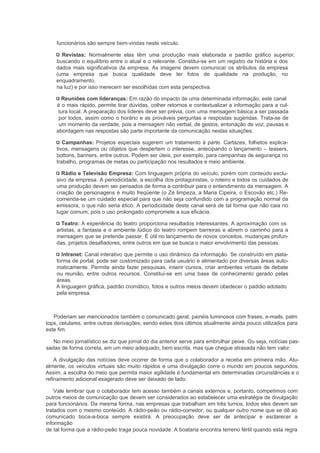 funcionários são sempre bem-vindas neste veículo.

      Revistas: Normalmente elas têm uma produção mais elaborada e padrão gráfico superior,
    buscando o equilíbrio entre o atual e o relevante. Constitui-se em um registro da história e dos
    dados mais significativos da empresa. As imagens devem comunicar os atributos da empresa
    (uma empresa que busca qualidade deve ter fotos de qualidade na produção, no
    enquadramento,
    na luz) e por isso merecem ser escolhidas com esta perspectiva.

      Reuniões com lideranças: Em razão do impacto de uma determinada informação, este canal
    é o mais rápido, permite tirar dúvidas, colher retornos e contextualizar a informação para a cul-
     tura local. A preparação dos líderes deve ser prévia, com uma mensagem básica a ser passada
     por todos, assim como o horário e as prováveis perguntas e respostas sugeridas. Trata-se de
     um momento da verdade, pois a mensagem não verbal, de gestos, entonação de voz, pausas e
    abordagem nas respostas são parte importante da comunicação nestas situações.

       Campanhas: Projetos especiais sugerem um tratamento à parte. Cartazes, folhetos explica-
    tivos, mensagens ou objetos que despertem o interesse, antecipando o lançamento – teasers,
    bottons, banners, entre outros. Podem ser úteis, por exemplo, para campanhas de segurança no
    trabalho, programas de metas ou participação nos resultados e meio ambiente.

      Rádio e Televisão Empresa: Com linguagem própria do veículo, porém com conteúdo exclu-
    sivo da empresa. A periodicidade, a escolha dos protagonistas, o roteiro e todos os cuidados de
    uma produção devem ser pensados de forma a contribuir para o entendimento da mensagem. A
    criação de personagens é muito freqüente (o Zé limpeza, a Maria Cipeira, o Escovão etc.) Re-
    comenda-se um cuidado especial para que não seja confundido com a programação normal da
    emissora, o que não seria ético. A periodicidade deste canal será de tal forma que não caia no
    lugar comum, pois o uso prolongado compromete a sua eficácia.

      Teatro: A experiência do teatro proporciona resultados interessantes. A aproximação com os
    artistas, a fantasia e o ambiente lúdico do teatro rompem barreiras e abrem o caminho para a
    mensagem que se pretende passar. É útil no lançamento de novos conceitos, mudanças profun-
    das, projetos desafiadores, entre outros em que se busca o maior envolvimento das pessoas.

      Intranet: Canal interativo que permite o uso dinâmico da informação. Se construído em plata-
    forma de portal, pode ser customizado para cada usuário e alimentado por diversas áreas auto-
    maticamente. Permite ainda fazer pesquisas, inserir cursos, criar ambientes virtuais de debate
    ou reunião, entre outros recursos. Constitui-se em uma base de conhecimento gerado pelas
    áreas.
    A linguagem gráfica, padrão cromático, fotos e outros meios devem obedecer o padrão adotado
    pela empresa.



   Poderiam ser mencionados também o comunicado geral, painéis luminosos com frases, e-mails, palm
tops, celulares, entre outras derivações, sendo estes dois últimos atualmente ainda pouco utilizados para
este fim.

   No meio jornalístico se diz que jornal do dia anterior serve para embrulhar peixe. Ou seja, notícias pas-
sadas de forma correta, em um meio adequado, bem escrita, mas que chegue atrasada não tem valor.

    A divulgação das notícias deve ocorrer de forma que o colaborador a receba em primeira mão. Atu-
almente, os veículos virtuais são muito rápidos e uma divulgação corre o mundo em poucos segundos.
Assim, a escolha do meio que permita maior agilidade é fundamental em determinadas circunstâncias e o
refinamento adicional exagerado deve ser deixado de lado.

    Vale lembrar que o colaborador tem acesso também a canais externos e, portanto, competimos com
outros meios de comunicação que devem ser considerados ao estabelecer uma estratégia de divulgação
para funcionários. Da mesma forma, nas empresas que trabalham em três turnos, todos eles devem ser
tratados com o mesmo conteúdo. A rádio-peão ou rádio-corredor, ou qualquer outro nome que se dê ao
comunicado boca-a-boca sempre existirá. A preocupação deve ser de antecipar e esclarecer a
informação
de tal forma que a rádio-peão traga pouca novidade. A boataria encontra terreno fértil quando esta regra
 