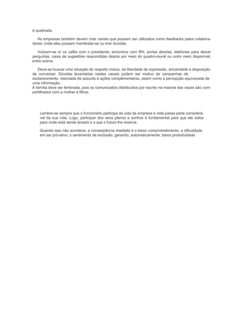 é quebrada.

   As empresas também devem criar canais que possam ser utilizados como feedbacks pelos colabora-
dores, onde eles possam manifestar-se ou tirar dúvidas.

   Incluem-se aí os cafés com o presidente, encontros com RH, portas abertas, telefones para deixar
perguntas, caixa de sugestões respondidas depois por meio do quadro-mural ou outro meio disponível,
entre outros.

   Deve-se buscar uma situação de respeito mútuo, de liberdade de expressão, sinceridade e disposição
de conversar. Dúvidas levantadas nestes canais podem ser motivo de campanhas de
esclarecimento, retomada de assunto e ações complementares, assim como a percepção equivocada de
uma informação.
A família deve ser lembrada, pois os comunicados distribuídos por escrito na maioria das vezes são com-
partilhados com a mulher e filhos.




    Lembre-se sempre que o funcionário participa da vida da empresa e nela passa parte considerá-
    vel da sua vida. Logo, participar dos seus planos e sonhos é fundamental para que ele saiba
    para onde está sendo levado e o que o futuro lhe reserva.

    Quando isso não acontece, a conseqüência imediata é o baixo comprometimento, a dificuldade
    em ser pró-ativo, o sentimento de exclusão, gerando, automaticamente, baixa produtividade.
 