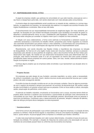 4.7 - RESPONSABILIDADE SOCIAL E ÉTICA


   O papel da empresa cidadã, que participa da comunidade em que está inserida, preocupa-se com o
seu futuro e deseja fazer parte dela, vem sendo observado com mais atenção pelos consumidores.

   A primeira etapa da responsabilidade social constitui-se no respeito às leis, estatutos ou normas regu-
ladoras, no pagamento de impostos, na manutenção dos salários e no respeito aos acordos firmados com
órgãos fiscalizadores e sindicatos. Mas só isso não basta.

    O reconhecimento da sua responsabilidade transcende às exigências legais. Em meio ambiente, por
exemplo, há situações em que existem tecnologias avançadas cujos resultados na emissão de gases ou
efluentes é substancialmente menor do que o estabelecido pela legislação. Embora não seja obrigada,
ela busca estas soluções por acreditar no objetivo maior que é o respeito ao meio ambiente.

    A relação com seus colaboradores, a forma como estimula os fornecedores a adotarem causas so-
 cialmente necessárias (o banimento do trabalho infantil, campanhas para manter regulados os motores
dos caminhões terceirizados que poluem menos o meio ambiente), o envolvimento dos consumidores e a
disposição de ouvi-los em suas reclamações são algumas formas de responsabilidade social.

    Recentemente, vem sendo discutido nas Nações Unidas a importância das empresas na redução
da desigualdade. Ao fixar-se em uma região muitas vezes sem recursos materiais, serviços ou pessoas
preparadas para atender os seus padrões de exigência, cabe a ela encontrar formas de fixar metas para
desenvolver esta região. Na medida em que desenvolve fornecedores locais para determinado item da
produção, este mesmo fornecedor pode vir a ser um exportador do mesmo item para outras unidades
semelhantes desta mesma empresa em outros países. Gera, com isso, receita, desenvolvimento local e
fixação da empresa na região.

  Conheça alguns projetos que as empresas estão envolvidas e que representam sua atuação ativa no
campo social.



     Projetos Sociais

   Há empresas que pelo desejo do seu fundador, acionista majoritário, ou sócio, sente a necessidade
de retribuir à sociedade o seu êxito. Assim, destina recursos anuais para preencher lacunas que o poder
público não está conseguindo atender.

   A escolha da área de atuação constitui-se em um dos principais cuidados. Deve ter alguma proximida-
de com o negócio da empresa e sempre que possível ir ao encontro da demanda local. Ser aceita e adota-
da pela comunidade é um grande começo para que se perpetue. Entre os focos estão a cultura, educação,
saúde, preservação de patrimônio, entre outros.

   O estímulo ao trabalho voluntário, envolvendo os funcionários com a causa, encontra terreno fértil em
projetos desta natureza e conferem aos funcionários a oportunidade de participar mais intensamente da
comunidade em que vivem. São também fontes de realização pessoal, aproximação entre as pessoas e
exercícios de liderança. Contribuem para o desenvolvimento de pessoas, atração e retenção de talentos,
além de reforçar princípios éticos desejados na vida empresarial.



     Assistencialismo

   Uma forma comum de participação e que ainda é praticada em algumas empresas, é a doação de bens,
produtos ou dinheiro. Feita de forma regular ou esporádica, torna-se uma espécie de pedágio de boa con-
duta e, quase sempre, há pouca ligação entre a empresa e a entidade que recebe o benefício.

   A visão mais atual estimula doações com valor e prazo determinados, vinculados à busca de auto-sus-
tentação da entidade. Por exemplo: a doação de máquinas de costura para uma associação em que as
mulheres da comunidade possam fazer os uniformes dos funcionários da empresa.
 