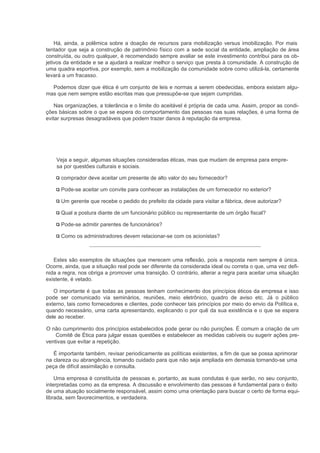 Há, ainda, a polêmica sobre a doação de recursos para mobilização versus imobilização. Por mais
tentador que seja a construção de patrimônio físico com a sede social da entidade, ampliação de área
construída, ou outro qualquer, é recomendado sempre avaliar se este investimento contribui para os ob-
jetivos da entidade e se a ajudará a realizar melhor o serviço que presta à comunidade. A construção de
uma quadra esportiva, por exemplo, sem a mobilização da comunidade sobre como utilizá-la, certamente
levará a um fracasso.

  Podemos dizer que ética é um conjunto de leis e normas a serem obedecidas, embora existam algu-
mas que nem sempre estão escritas mas que pressupõe-se que sejam cumpridas.

    Nas organizações, a tolerância e o limite do aceitável é própria de cada uma. Assim, propor as condi-
ções básicas sobre o que se espera do comportamento das pessoas nas suas relações, é uma forma de
evitar surpresas desagradáveis que podem trazer danos à reputação da empresa.




    Veja a seguir, algumas situações consideradas éticas, mas que mudam de empresa para empre-
    sa por questões culturais e sociais.

      comprador deve aceitar um presente de alto valor do seu fornecedor?

      Pode-se aceitar um convite para conhecer as instalações de um fornecedor no exterior?

      Um gerente que recebe o pedido do prefeito da cidade para visitar a fábrica, deve autorizar?

      Qual a postura diante de um funcionário público ou representante de um órgão fiscal?

      Pode-se admitir parentes de funcionários?

      Como os administradores devem relacionar-se com os acionistas?



   Estes são exemplos de situações que merecem uma reflexão, pois a resposta nem sempre é única.
Ocorre, ainda, que a situação real pode ser diferente da considerada ideal ou correta o que, uma vez defi-
nida a regra, nos obriga a promover uma transição. O contrário, alterar a regra para aceitar uma situação
existente, é vetado.

   O importante é que todas as pessoas tenham conhecimento dos princípios éticos da empresa e isso
pode ser comunicado via seminários, reuniões, meio eletrônico, quadro de aviso etc. Já o público
externo, tais como fornecedores e clientes, pode conhecer tais princípios por meio do envio da Política e,
quando necessário, uma carta apresentando, explicando o por quê da sua existência e o que se espera
dele ao receber.

O não cumprimento dos princípios estabelecidos pode gerar ou não punições. É comum a criação de um
    Comitê de Ética para julgar essas questões e estabelecer as medidas cabíveis ou sugerir ações pre-
ventivas que evitar a repetição.

   É importante também, revisar periodicamente as políticas existentes, a fim de que se possa aprimorar
na clareza ou abrangência, tomando cuidado para que não seja ampliada em demasia tornando-se uma
peça de difícil assimilação e consulta.

    Uma empresa é constituída de pessoas e, portanto, as suas condutas é que serão, no seu conjunto,
interpretadas como as da empresa. A discussão e envolvimento das pessoas é fundamental para o êxito
de uma atuação socialmente responsável, assim como uma orientação para buscar o certo de forma equi-
librada, sem favorecimentos, e verdadeira.
 