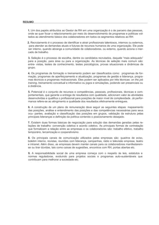 RESUMO


  1. Um dos papéis atribuídos ao Gestor de RH em uma organização é o de parceiro das pessoas,
  onde se quer focar o relacionamento por meio do desenvolvimento de programas e políticas vol-
  tados ao atendimento básico dos colaboradores em todos os segmentos relativos ao RH.

  2. Recrutamento é o processo de identificar e atrair profissionais talentosos, internos ou externos,
   para atender as demandas atuais e futuras de recursos humanos de uma organização. Ele pode
   ser interno, quando abrange a comunidade de colaboradores, ou externo, quando aciona o mer-
  cado de trabalho.

  3. Seleção é o processo de escolha, dentre os candidatos recrutados, daquele “mais adequado”
  para a posição, para área ou para a organização. As técnicas de seleção mais comum são:
  entre- vistas, testes de conhecimento, testes psicológicos, provas situacionais e dinâmicas de
  grupo.

  4. Os programas de formação e treinamento podem ser classificados como: programas de for-
  mação, programas de aperfeiçoamento e atualização, programas de gestão e liderança, progra-
  mas técnicos e programas motivacionais. Eles podem ser aplicados por três técnicas: on the job
  training, treinamento conceitual e informativo ou jogos e simulações, podendo ser presenciais ou
  à distância.

  5. Potencial é o conjunto de recursos e competências, pessoais, profissionais, técnicas e com-
  portamentais, que garante a entrega de resultados com qualidade, adicionam valor às atividades
  desenvolvidas e qualifica o profissional para posições de maior nível de complexidade. Já perfor-
  mance refere-se ao atingimento e qualidade dos resultados efetivamente entregues.

  6. A construção de um plano de remuneração deve seguir as seguintes etapas: mapeamento
  das posições, análise e entendimento das posições e das competências necessárias para seus
  ocu- pantes, avaliação e classificação das posições em grupos, validação da estrutura pelas
  principais lideranças e definição da política contendo o posicionamento desejado.

  7. Existem duas formas básicas de negociação para solução das demandas geradas pelas re-
  lações de trabalho: convenção coletiva e acordo coletivo. As principais formas de contratação
  que formalizam a relação entre as empresas e os colaboradores são: trabalho efetivo, trabalho
  temporário, terceirização e cooperativismo.

  8. Os principais canais de comunicação utilizados pelas empresas são: quadros de aviso,
  boletim interno, revistas, reuniões com liderança, campanhas, rádio e televisão empresa, teatro
  e intranet. Além disso, as empresas devem manter canais para os colaboradores manifestarem-
  se ou tirar dúvidas, tais como caixas de sugestões, encontros com RH, portas abertas etc.

  9. A responsabilidade social de uma empresa começa com o respeito às leis, estatutos e
  normas reguladoras, evoluindo para projetos sociais e programas auto-sustentáveis que
  contribuam para melhorar a sociedade etc.
 
