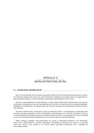 MÓDULO 5
                            INFRA-ESTRUTURA DE RH


5.1 – TECNOLOGIA E SISTEMAS EM RH


   Até o início da década de 80 vivemos uma gestão de RH com foco fortemente direcionado ao controle.
Os softwares limitavam-se quase que exclusivamente à pagadoria de pessoal (folha de pagamento) e
seus elementos básicos, como por exemplo, assiduidade, pontualidade e horas extras.

    Devido às peculiaridades de cada empresa, a maioria delas desenvolvia internamente suas próprias
ferramentas, adequando-as às suas necessidades de controle e ao atendimento da complexa legislação
trabalhista e previdenciária. As demais áreas de RH não contavam com praticamente nenhum recurso
informatizado.

    Durante a década de 80, começaram a surgir os sistemas de RH e, sucessivamente, na década de 90,
ocorreram grandes evoluções no meio da informática, especialmente com o advento da Internet. Tivemos
aí vários elementos importantes para uma mudança radical de cultura, com pessoas mais bem informadas
e com suas demandas básicas atendidas por um mercado cada vez mais diversificado.

    Neste contexto, qualidade, alta performance em custos e criatividade passaram a ser elementos-
chave para a diferenciação e sucesso empresarial. Na gestão de pessoas, aos poucos, os controles
foram per- dendo o seu reinado e, ao mesmo tempo, ganhando importância para a geração de
informações relevan-
 