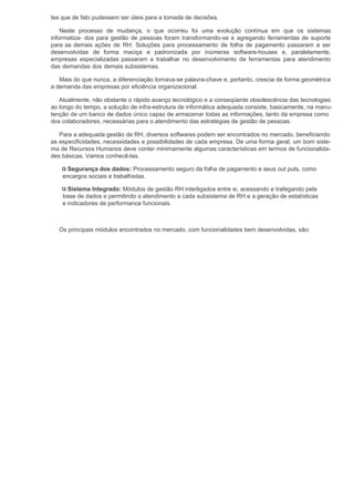 tes que de fato pudessem ser úteis para a tomada de decisões.

    Neste processo de mudança, o que ocorreu foi uma evolução contínua em que os sistemas
informatiza- dos para gestão de pessoas foram transformando-se e agregando ferramentas de suporte
para as demais ações de RH. Soluções para processamento de folha de pagamento passaram a ser
desenvolvidas de forma maciça e padronizada por inúmeras software-houses e, paralelamente,
empresas especializadas passaram a trabalhar no desenvolvimento de ferramentas para atendimento
das demandas dos demais subsistemas.

   Mais do que nunca, a diferenciação tornava-se palavra-chave e, portanto, crescia de forma geométrica
a demanda das empresas por eficiência organizacional.

   Atualmente, não obstante o rápido avanço tecnológico e a conseqüente obsolescência das tecnologias
ao longo do tempo, a solução de infra-estrutura de informática adequada consiste, basicamente, na manu-
tenção de um banco de dados único capaz de armazenar todas as informações, tanto da empresa como
dos colaboradores, necessárias para o atendimento das estratégias de gestão de pessoas.

   Para a adequada gestão de RH, diversos softwares podem ser encontrados no mercado, beneficiando
as especificidades, necessidades e possibilidades de cada empresa. De uma forma geral, um bom siste-
ma de Recursos Humanos deve conter minimamente algumas características em termos de funcionalida-
des básicas. Vamos conhecê-las.

      Segurança dos dados: Processamento seguro da folha de pagamento e seus out puts, como
    encargos sociais e trabalhistas.

      Sistema Integrado: Módulos de gestão RH interligados entre si, acessando e trafegando pela
    base de dados e permitindo o atendimento a cada subsistema de RH e a geração de estatísticas
    e indicadores de performance funcionais.



   Os principais módulos encontrados no mercado, com funcionalidades bem desenvolvidas, são:
 