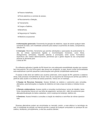 Passivo trabalhista;

       Ponto eletrônico e controle de acesso;

       Recrutamento e Seleção;

       Treinamento;

       Cargos e Salários;

       Benefícios;

       Segurança do Trabalho;

       Medicina ocupacional.



      Informações gerenciais: Ferramenta de geração de relatórios, capaz de extrair qualquer dado
    constante da base, com mobilidade suficiente para realizar cruzamentos de dados, comparativos,
    cálculos etc.

      Interação: Work-flow, ferramenta que permite solicitações e aprovações de praticamente to-
    das as rotinas operacionais ligadas a movimentações funcionais, como férias,
    desligamentos, admissões, reajustes salariais e promoções, entre outras. Formulários
    específicos são criados eletronicamente, permitindo que o gestor dispare do seu computador
    pessoal as demanda para
    a área de RH.



   Os softwares aplicados à gestão de RH devem ter uma adequada acessibilidade aqueles que necessi-
tam manuseá-los. De uma forma geral, eles devem ser amigáveis, ou seja, devem conter funcionalidades
auto-explicativas e permitir pequenas customizações sem grande complexidade operacional.

   O acesso à eles deve ser seletivo aos usuários potenciais, como equipe de RH, gestores e colabora-
dores. Este processo normalmente se dá por meio de um esquema de hierarquia de senhas que define o
perfil de cada usuário e os limites de acesso possíveis. Vamos ver um exemplo.

       Equipe de Recursos Humanos: Acesso ilimitado ao sistema e autonomia para consultas,
    alterações, parametrizações e criações de relatórios em toda a base de dados e módulos funcio-
    nais.

       Demais colaboradores: Acesso restrito a consultas (contracheque, turnos de trabalho, bene-
    fícios, lançamentos futuros em sua folha de pagamento, serviços etc.), além de autonomia para
    alteração/atualização de dados cadastrais, como mudança de endereço, telefone etc.

      Gestores: Acesso limitado a consultas e criação de relatórios e work-flow de rotinas operacio-
    nais.



   Diversas alternativas podem ser encontradas no mercado, porém, a mais efetiva é a tecnologia via
web. A mobilidade da solução via Internet permite o acesso de qualquer computador ou quiosque de uso
coletivo, facilitando, principalmente, a vida dos usuários clientes.
 