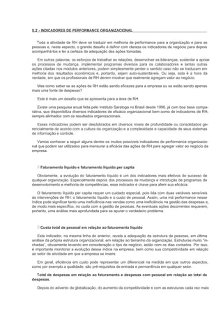 5.2 - INDICADORES DE PERFORMANCE ORGANIZACIONAL


  Toda a atividade de RH deve se traduzir em melhoria de performance para a organização e para as
pessoas e, neste aspecto, o grande desafio é definir com clareza os indicadores de negócio para depois
acompanhá-los e ter a certeza da adequação das ações tomadas.

   Em outras palavras, os esforços de trabalhar as relações, desenvolver as lideranças, sustentar e apoiar
os processos de mudança, implementar programas diversos para os colaboradores e tantas outras
ações citadas nos módulos anteriores, podem simplesmente perder o sentido caso não se traduzam em
melhoria dos resultados econômicos e, portanto, sejam auto-sustentáveis. Ou seja, esta é a hora da
verdade, em que os profissionais de RH devem mostrar que realmente agregam valor ao negócio.

  Mas como saber se as ações de RH estão sendo eficazes para a empresa ou se estão sendo apenas
mais uma fonte de despesas?

   Este é mais um desafio que se apresenta para a área de RH.

    Existe uma pesquisa anual feita pelo Instituto Saratoga no Brasil desde 1996, já com boa base compa-
rativa, que disponibiliza diversos indicadores de eficácia organizacional bem como de indicadores de RH,
sempre alinhados com os resultados organizacionais.

   Esses indicadores podem ser desdobrados em diversos níveis de profundidade ou consolidados ge-
rencialmente de acordo com a cultura da organização e a complexidade e capacidade de seus sistemas
de informação e controle.

   Vamos conhecer a seguir alguns dentre os muitos possíveis indicadores de performance organizacio-
nal que podem ser utilizados para mensurar a eficácia das ações de RH para agregar valor ao negócio da
empresa.



     Faturamento líquido e faturamento líquido per capita

   Obviamente, a evolução do faturamento líquido é um dos indicadores mais efetivos do sucesso de
qualquer organização. Especialmente depois dos processos de mudança e introdução de programas de
desenvolvimento e melhoria de competências, esse indicador é chave para aferir sua eficácia.

   O faturamento líquido per capita requer um cuidado especial, pois lida com duas variáveis sensíveis
às intervenções de RH: o faturamento líquido e o custo de pessoal. Assim, uma má performance nesse
índice pode significar tanto uma ineficiência nas vendas como uma ineficiência na gestão das despesas e,
de modo mais específico, no custo com a gestão de pessoas. As eventuais ações decorrentes requerem,
portanto, uma análise mais aprofundada para se apurar o verdadeiro problema.



     Custo total de pessoal em relação ao faturamento líquido

   Este indicador, na mesma linha do anterior, revela a adequação da estrutura de pessoas, em última
análise da própria estrutura organizacional, em relação ao tamanho da organização. Estruturas muito “in-
chadas”, obviamente levando em consideração o tipo de negócio, estão com os dias contados. Por isso,
é importante monitorar a evolução desse índice na empresa, bem como sua competitividade em relação
ao setor de atividade em que a empresa se insere.

  Em geral, eficiência em custo pode representar um diferencial na medida em que outros aspectos,
como por exemplo a qualidade, são pré-requisitos de entrada e permanência em qualquer setor.

  Total de despesas em relação ao faturamento e despesas com pessoal em relação ao total de
despesas.

   Depois do advento da globalização, do aumento da competitividade e com as estruturas cada vez mais
 