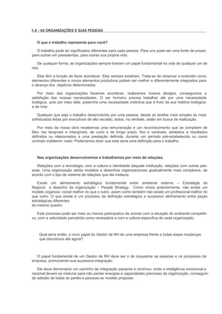 1.4 - AS ORGANIZAÇÕES E SUAS PESSOAS


   O que o trabalho representa para você?

   O trabalho pode ter significados diferentes para cada pessoa. Para uns pode ser uma fonte de prazer,
para outras um passatempo, para outras sua própria vida.

   De qualquer forma, as organizações sempre tiveram um papel fundamental na vida de qualquer um de
nós.

   Elas têm a função de fazer acontecer. Elas sempre existiram. Trata-se de observar e entender como
elementos diferentes e novos elementos produtivos podem ser melhor e diferentemente integrados para
o alcançe dos objetivos determinados.

   Por meio das organizações fazemos acontecer, realizamos nossos desejos, conseguimos a
satisfação das nossas necessidades. O ser humano precisa trabalhar até por uma necessidade
biológica, pois por meio dele, preenche uma necessidade instintiva que é fruto da sua história biológica:
a de criar.

   Qualquer que seja o trabalho desenvolvido por uma pessoa, desde as tarefas mais simples às mais
sofisticadas feitas por executivos de alto escalão, todos, na verdade, estão em busca de realização.

    Por meio da nossa obra recebemos uma remuneração e um reconhecimento que se compõem de
fato- res tangíveis e intangíveis, de curto e de longo prazo, fixo e variáveis, atrelados a resultados
definidos ou relacionados a uma prestação definida, durante um período pré-estabelecido ou como
contrato indetermi- nado. Poderíamos dizer que esta seria uma definição para o trabalho.



   Nas organizações desenvolvemos e trabalhamos por meio de relações.

   Relações com a tecnologia, com a cultura e identidade daquela instituição, relações com outras pes-
soas. Uma organização adota modelos e desenhos organizacionais gradualmente mais complexos, de
acordo com o tipo de sistema de relações que ela instaura.

   Existe um alinhamento estratégico fundamental entre ambiente externo – Estratégia de
Negócio e desenho da organização – People Strategy. Como vimos anteriormente, não existe um
modelo organiza- cional melhor do que o outro, assim como também não existe um profissional melhor do
que outro. O que existe é um processo de definição estratégica e sucessivo alinhamento entre peças
estratégicas diferentes
do mesmo quadro.

   Este processo pode ser mais ou menos participativo de acordo com a situação do ambiente competiti-
vo, com a velocidade percebida como necessária e com a cultura específica de cada organização.



    Qual seria então, o novo papel do Gestor de RH de uma empresa frente a todas essas mudanças
    que discutimos até agora?



  O papel fundamental de um Gestor de RH deve ser o de orquestrar as pessoas e os processos da
empresa, promovendo sua sucessiva integração.

   Ele deve demonstrar um caminho de integração paciente e contínuo, onde a inteligência emocional e
racional devem se misturar para não perder energias e capacidades preciosas da organização, conseguin-
do adesão de todas as partes e pessoas ao modelo proposto.
 