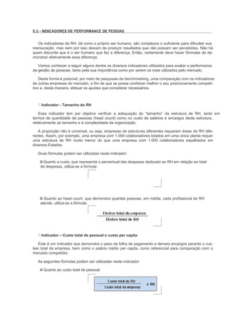 5.3 - INDICADORES DE PERFORMANCE DE PESSOAS


  Os indicadores de RH, tal como o próprio ser humano, são complexos o suficiente para dificultar sua
mensuração, mas nem por isso deixam de produzir resultados que não possam ser percebidos. Não há
quem discorde que é o ser humano que faz a diferença. Então, certamente deve haver fórmulas de de-
monstrar efetivamente essa diferença.

   Vamos conhecer a seguir alguns dentre os diversos indicadores utilizados para avaliar a performance
da gestão de pessoas, tanto pela sua importância como por serem os mais utilizados pelo mercado.

    Desta forma é possível, por meio de pesquisas de benchmarking, uma comparação com os indicadores
de outras empresas do mercado, a fim de que se possa conhecer melhor o seu posicionamento competi-
tivo e, desta maneira, efetuar os ajustes que considerar necessários.



    Indicador - Tamanho do RH

    Esse indicador tem por objetivo verificar a adequação do “tamanho” da estrutura de RH, tanto em
termos de quantidade de pessoas (head count) como no custo de salários e encargos desta estrutura,
relativamente ao tamanho e à complexidade da organização.

   A proporção não é universal, ou seja, empresas de estruturas diferentes requerem áreas de RH dife-
rentes. Assim, por exemplo, uma empresa com 1.000 colaboradores lotados em uma única planta requer
uma estrutura de RH muito menor do que uma empresa com 1.000 colaboradores espalhados em
diversos Estados.

   Duas fórmulas podem ser utilizadas neste indicador:

     Quanto a custo, que representa o percentual das despesas dedicado ao RH em relação ao total
    de despesas, utiliza-se a fórmula:




      Quanto ao head count, que demonstra quantas pessoas, em média, cada profissional de RH
    atende, utiliza-se a fórmula:




    Indicador – Custo total de pessoal e custo per capita

    Este é um indicador que demonstra o peso da folha de pagamento e demais encargos perante o cus-
teio total da empresa, bem como o salário médio per capita, como referencial para comparação com o
mercado competidor.

  As seguintes fórmulas podem ser utilizadas neste indicador:

      Quanto ao custo total de pessoal:
 