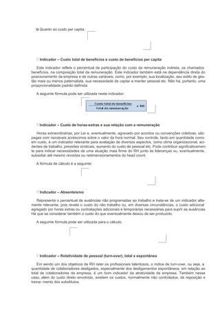 Quanto ao custo per capita:




     Indicador – Custo total de benefícios e custo de benefícios per capita

   Este indicador reflete o percentual de participação do custo da remuneração indireta, os chamados
benefícios, na composição total da remuneração. Este indicador também está na dependência direta do
posicionamento da empresa e de outras variáveis, como, por exemplo, sua localização, seu estilo de ges-
tão mais ou menos paternalista, sua necessidade de captar e manter pessoal etc. Não há, portanto, uma
proporcionalidade padrão definida.

   A seguinte fórmula pode ser utilizada neste indicador:




     Indicador – Custo de horas-extras e sua relação com a remuneração

   Horas extraordinárias, por Lei e, eventualmente, agravado por acordos ou convenções coletivas, são
pagas com razoáveis acréscimos sobre o valor da hora normal. Seu controle, tanto em quantidade como
em custo, é um indicador relevante para avaliação de diversos aspectos, como clima organizacional, aci-
dentes de trabalho, pressões sindicais, aumento do custo de pessoal etc. Pode contribuir significativamen-
te para indicar necessidades de uma atuação mais firme do RH junto às lideranças ou, eventualmente,
subsidiar até mesmo revisões ou redimensionamentos do head count.

   A fórmula de cálculo é a seguinte:




     Indicador – Absenteísmo

   Representa o percentual de ausências não programadas ao trabalho e trata-se de um indicador alta-
mente relevante, pois revela o custo do não trabalho ou, em diversas circunstâncias, o custo adicional
agregado por horas extras ou contratações adicionais e temporárias necessárias para suprir as ausências.
Há que se considerar também o custo do que eventualmente deixou de ser produzido.

   A seguinte fórmula pode ser utilizada para o cálculo:




     Indicador – Rotatividade de pessoal (turn-over), total e espontânea

    Em sendo um dos objetivos de RH reter os profissionais talentosos, o índice de turn-over, ou seja, a
quantidade de colaboradores desligados, especialmente dos desligamentos espontâneos, em relação ao
total de colaboradores da empresa, é um bom indicador da atratividade da empresa. Também nesse
caso, além do custo direto envolvido, existem os custos, normalmente não controlados, de reposição e
treina- mento dos substitutos.
 