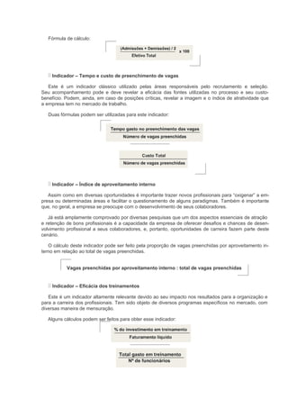 Fórmula de cálculo:




    Indicador – Tempo e custo de preenchimento de vagas

   Este é um indicador clássico utilizado pelas áreas responsáveis pelo recrutamento e seleção.
Seu acompanhamento pode e deve revelar a eficácia das fontes utilizadas no processo e seu custo-
benefício. Podem, ainda, em caso de posições críticas, revelar a imagem e o índice de atratividade que
a empresa tem no mercado de trabalho.

   Duas fórmulas podem ser utilizadas para este indicador:




    Indicador – Índice de aproveitamento interno

   Assim como em diversas oportunidades é importante trazer novos profissionais para “oxigenar” a em-
presa ou determinadas áreas e facilitar o questionamento de alguns paradigmas. Também é importante
que, no geral, a empresa se preocupe com o desenvolvimento de seus colaboradores.

   Já está amplamente comprovado por diversas pesquisas que um dos aspectos essenciais de atração
e retenção de bons profissionais é a capacidade da empresa de oferecer desafios e chances de desen-
volvimento profissional a seus colaboradores, e, portanto, oportunidades de carreira fazem parte deste
cenário.

   O cálculo deste indicador pode ser feito pela proporção de vagas preenchidas por aproveitamento in-
terno em relação ao total de vagas preenchidas.


           Vagas preenchidas por aproveitamento interno : total de vagas preenchidas


    Indicador – Eficácia dos treinamentos

   Este é um indicador altamente relevante devido ao seu impacto nos resultados para a organização e
para a carreira dos profissionais. Tem sido objeto de diversos programas específicos no mercado, com
diversas maneira de mensuração.

  Alguns cálculos podem ser feitos para obter esse indicador:
 