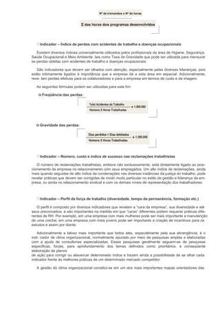 Indicador – Índice de perdas com acidentes de trabalho e doenças ocupacionais

   Existem diversos índices universalmente utilizados pelos profissionais da área de Higiene, Segurança,
Saúde Ocupacional e Meio Ambiente, tais como Taxa de Gravidade que pode ser utilizada para mensurar
as perdas obtidas com acidentes de trabalho e doenças ocupacionais.

   São indicadores que devem ser olhados com atenção, especialmente pelas diversas lideranças, pois
estão intimamente ligados à importância que a empresa dá a esta área em especial. Adicionalmente,
reve- lam perdas efetivas para os colaboradores e para a empresa em termos de custo e de imagem.

   As seguintes fórmulas podem ser utilizadas para este fim:

      Freqüência das perdas:




     Gravidade das perdas:




     Indicador – Número, custo e índice de sucesso nas reclamações trabalhistas

   O número de reclamações trabalhistas, embora não exclusivamente, está diretamente ligado ao posi-
cionamento da empresa no relacionamento com seus empregados. Um alto índice de reclamações, ainda
mais quando seguidas de alto índice de condenações nas diversas instâncias da justiça do trabalho, pode
revelar práticas que devem ser corrigidas de modo muito particular no estilo de gestão e liderança da em-
presa, ou ainda no relacionamento sindical e com os demais níveis de representação dos trabalhadores.



     Indicador – Perfil da força de trabalho (diversidade, tempo de permanência, formação etc.)

   O perfil é composto por diversos indicadores que revelam a “cara da empresa”, sua diversidade e até
seus preconceitos, e são importantes na medida em que “caras” diferentes podem requerer práticas dife-
rentes de RH. Por exemplo, em uma empresa com mais mulheres pode ser mais importante a manutenção
de uma creche; em uma empresa com mais jovens pode ser importante a criação de incentivos para os
estudos e assim por diante.

   Adicionalmente e talvez mais importante que todos eles, especialmente pela sua abrangência, é o
indi- cador de clima organizacional, normalmente apurado por meio de pesquisas amplas e elaboradas
com a ajuda de consultorias especializadas. Essas pesquisas geralmente seguem-se de pesquisas
especificas, focais, para aprofundamento dos temas definidos como prioritários, e conseqüente
elaboração de planos
de ação para corrigir ou alavancar determinado índice e trazem ainda a possibilidade de se olhar cada
indicador frente às melhores práticas de um determinado mercado competidor.

   A gestão do clima organizacional constitui-se em um dos mais importantes mapas orientadores das
 