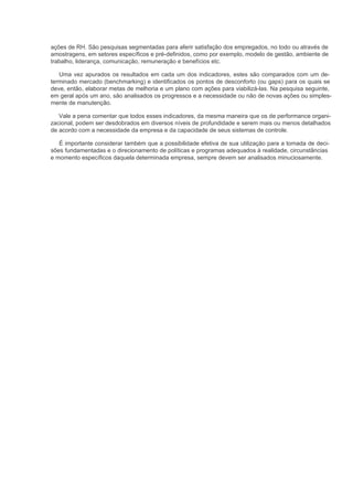ações de RH. São pesquisas segmentadas para aferir satisfação dos empregados, no todo ou através de
amostragens, em setores específicos e pré-definidos, como por exemplo, modelo de gestão, ambiente de
trabalho, liderança, comunicação, remuneração e benefícios etc.

   Uma vez apurados os resultados em cada um dos indicadores, estes são comparados com um de-
terminado mercado (benchmarking) e identificados os pontos de desconforto (ou gaps) para os quais se
deve, então, elaborar metas de melhoria e um plano com ações para viabilizá-las. Na pesquisa seguinte,
em geral após um ano, são analisados os progressos e a necessidade ou não de novas ações ou simples-
mente de manutenção.

   Vale a pena comentar que todos esses indicadores, da mesma maneira que os de performance organi-
zacional, podem ser desdobrados em diversos níveis de profundidade e serem mais ou menos detalhados
de acordo com a necessidade da empresa e da capacidade de seus sistemas de controle.

   É importante considerar também que a possibilidade efetiva de sua utilização para a tomada de deci-
sões fundamentadas e o direcionamento de políticas e programas adequados à realidade, circunstâncias
e momento específicos daquela determinada empresa, sempre devem ser analisados minuciosamente.
 