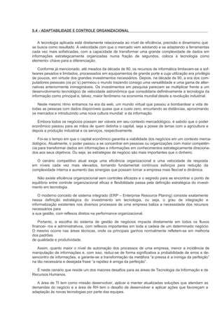 5.4 - ADAPTABILIDADE E CONTROLE ORGANIZACIONAL


    A tecnologia aplicada está diretamente relacionada ao nível de eficiência, precisão e dinamismo que
se busca como resultado. A velocidade com que o mercado vem adotando e se adaptando a ferramentas
cada vez mais sofisticadas, com a capacidade de transformar uma grande complexidade de dados em
informações estrategicamente organizadas numa fração de segundos, coloca a tecnologia como
elemento- chave para a diferenciação.

    Conforme já mencionado, até meados da década de 80, os recursos de informática limitavam-se a sof-
twares pesados e limitados, processados em equipamentos de grande porte e cuja utilização era privilégio
de poucos, em virtude dos grandes investimentos necessários. Depois, na década de 90, a era dos com-
putadores pessoais (os pc´s) permeou o mundo trazendo consigo uma versatilidade e uma gama de alter-
nativas anteriormente inimagináveis. Os investimentos em pesquisa pareciam se multiplicar frente a um
desenvolvimento tecnológico de velocidade astronômica que consolidaria definitivamente a tecnologia da
informação como principal e, talvez, maior fenômeno na economia mundial desde a revolução industrial.

   Neste mesmo ritmo entramos na era da web, um mundo virtual que passou a bombardear a vida de
todas as pessoas com dados disponíveis quase que a custo zero, encurtando as distâncias, aproximando
os mercados e introduzindo uma nova cultura mundial: a da informação.

   Embora todos os negócios possam ser viáveis em seu contexto mercadológico, é sabido que o poder
econômico passou para as mãos de quem detinha o capital, seja a posse de terras com a agricultura e
depois a produção industrial e os serviços, respectivamente.

    Foi-se o tempo em que o capital econômico garantia a viabilidade dos negócios em um contexto merca-
dológico. Atualmente, o poder passou a se concentrar em pessoas ou organizações com maior competên-
cia para transformar dados em informações e informações em conhecimentos estrategicamente direciona-
dos aos seus objetivos. Ou seja, as estratégias de negócio são mais importantes que o dinheiro.

  O cenário competitivo atual exige uma eficiência organizacional e uma velocidade de resposta
em níveis cada vez mais elevados, tornando fundamental contínuos esforços para redução da
complexidade interna e aumento das sinergias que possam tornar a empresa mais flexível e dinâmica.

   Não existe eficiência organizacional sem controles eficazes e o segredo para se encontrar o ponto de
equilíbrio entre controle organizacional eficaz e flexibilidade passa pela definição estratégica do investi-
mento em tecnologia.

    O moderno conceito de sistema integrado (ERP – Enterprise Resource Planing) consiste exatamente
nessa definição estratégica do investimento em tecnologia, ou seja, o grau de integração e
informatização existentes nos diversos processos de uma empresa baliza a necessidade dos recursos
necessários para
a sua gestão, com reflexos diretos na performance organizacional.

    Portanto, a escolha do sistema de gestão de negócios impacta diretamente em todos os fluxos
financei- ros e administrativos, com reflexos importantes em toda a cadeia de um determinado negócio.
O mesmo ocorre nas áreas técnicas, onde os principais ganhos normalmente refletem-se em melhoria
dos padrões
de qualidade e produtividade.

   Assim, quanto maior o nível de automação dos processos de uma empresa, menor a incidência de
manipulação de informações e, com isso, reduz-se de forma significativa a probabilidade de erros e de-
sencontro de informações, e garante-se a transformação da metáfora “a pressa é a inimiga da perfeição”
na tão necessária e desejada frase “a rapidez é amiga da perfeição”.

  É neste cenário que reside um dos maiores desafios para as áreas de Tecnologia da Informação e de
Recursos Humanos.

  A área de TI tem como missão desenvolver, aplicar e manter atualizadas soluções que atendam as
demandas do negócio e a área de RH tem o desafio de desenvolver e aplicar ações que favoreçam a
adaptação às novas tecnologias por parte das equipes.
 