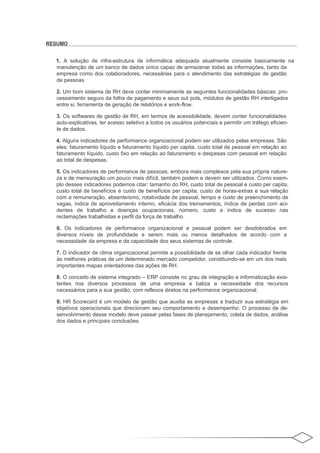 RESUMO


  1. A solução de infra-estrutura de informática adequada atualmente consiste basicamente na
  manutenção de um banco de dados único capaz de armazenar todas as informações, tanto da
  empresa como dos colaboradores, necessárias para o atendimento das estratégias de gestão
  de pessoas.

  2. Um bom sistema de RH deve conter minimamente as seguintes funcionalidades básicas: pro-
  cessamento seguro da folha de pagamento e seus out puts, módulos de gestão RH interligados
  entre si, ferramenta de geração de relatórios e work-flow.

  3. Os softwares de gestão de RH, em termos de acessibilidade, devem conter funcionalidades
  auto-explicativas, ter acesso seletivo a todos os usuários potenciais e permitir um tráfego eficien-
  te de dados.

  4. Alguns indicadores de performance organizacional podem ser utilizados pelas empresas. São
  eles: faturamento líquido e faturamento líquido per capita, custo total de pessoal em relação ao
  faturamento líquido, custo fixo em relação ao faturamento e despesas com pessoal em relação
  ao total de despesas.

  5. Os indicadores de performance de pessoas, embora mais complexos pela sua própria nature-
  za e de mensuração um pouco mais difícil, também podem e devem ser utilizados. Como exem-
  plo desses indicadores podemos citar: tamanho do RH, custo total de pessoal e custo per capita,
  custo total de benefícios e custo de benefícios per capita, custo de horas-extras e sua relação
  com a remuneração, absenteísmo, rotatividade de pessoal, tempo e custo de preenchimento de
  vagas, índice de aproveitamento interno, eficácia dos treinamentos, índice de perdas com aci-
  dentes de trabalho e doenças ocupacionais, número, custo e índice de sucesso nas
  reclamações trabalhistas e perfil da força de trabalho.

  6. Os indicadores de performance organizacional e pessoal podem ser desdobrados em
  diversos níveis de profundidade e serem mais ou menos detalhados de acordo com a
  necessidade da empresa e da capacidade dos seus sistemas de controle.

  7. O indicador de clima organizacional permite a possibilidade de se olhar cada indicador frente
  às melhores práticas de um determinado mercado competidor, constituindo-se em um dos mais
  importantes mapas orientadores das ações de RH.

  8. O conceito de sistema integrado – ERP consiste no grau de integração e informatização exis-
  tentes nos diversos processos de uma empresa e baliza a necessidade dos recursos
  necessários para a sua gestão, com reflexos diretos na performance organizacional.

  9. HR Scorecard é um modelo de gestão que auxilia as empresas a traduzir sua estratégia em
  objetivos operacionais que direcionam seu comportamento e desempenho. O processo de de-
  senvolvimento desse modelo deve passar pelas fases de planejamento, coleta de dados, análise
  dos dados e principais conclusões.
 