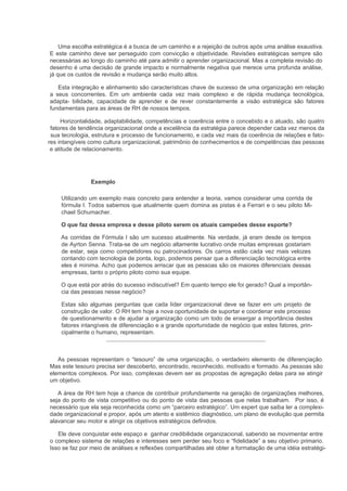Uma escolha estratégica é a busca de um caminho e a rejeição de outros após uma análise exaustiva.
E este caminho deve ser perseguido com convicção e objetividade. Revisões estratégicas sempre são
necessárias ao longo do caminho até para admitir o aprender organizacional. Mas a completa revisão do
desenho é uma decisão de grande impacto e normalmente negativa que merece uma profunda análise,
já que os custos de revisão e mudança serão muito altos.

   Esta integração e alinhamento são características chave de sucesso de uma organização em relação
a seus concorrentes. Em um ambiente cada vez mais complexo e de rápida mudança tecnológica,
adapta- bilidade, capacidade de aprender e de rever constantemente a visão estratégica são fatores
fundamentais para as áreas de RH de nossos tempos.

     Horizontalidade, adaptabilidade, competências e coerência entre o concebido e o atuado, são quatro
 fatores de tendência organizacional onde a excelência da estratégia parece depender cada vez menos da
 sua tecnologia, estrutura e processo de funcionamento, e cada vez mais da coerência de relações e fato-
res intangíveis como cultura organizacional, patrimônio de conhecimentos e de competências das pessoas
 e atitude de relacionamento.




                Exemplo

     Utilizando um exemplo mais concreto para entender a teoria, vamos considerar uma corrida de
     fórmula I. Todos sabemos que atualmente quem domina as pistas é a Ferrari e o seu piloto Mi-
     chael Schumacher.

     O que faz dessa empresa e desse piloto serem os atuais campeões desse esporte?

    As corridas de Fórmula I são um sucesso atualmente. Na verdade, já eram desde os tempos
    de Ayrton Senna. Trata-se de um negócio altamente lucrativo onde muitas empresas gostariam
    de estar, seja como competidores ou patrocinadores. Os carros estão cada vez mais velozes
    contando com tecnologia de ponta, logo, podemos pensar que a diferenciação tecnológica entre
    eles é mínima. Acho que podemos arriscar que as pessoas são os maiores diferenciais dessas
    empresas, tanto o próprio piloto como sua equipe.

    O que está por atrás do sucesso indiscutível? Em quanto tempo ele foi gerado? Qual a importân-
    cia das pessoas nesse negócio?

     Estas são algumas perguntas que cada líder organizacional deve se fazer em um projeto de
     construção de valor. O RH tem hoje a nova oportunidade de suportar e coordenar este processo
     de questionamento e de ajudar a organização como um todo de enxergar a importância destes
     fatores intangíveis de diferenciação e a grande oportunidade de negócio que estes fatores, prin-
     cipalmente o humano, representam.



   As pessoas representam o “tesouro” de uma organização, o verdadeiro elemento de diferençiação.
Mas este tesouro precisa ser descoberto, encontrado, reconhecido, motivado e formado. As pessoas são
elementos complexos. Por isso, complexas devem ser as propostas de agregação delas para se atingir
um objetivo.

   A área de RH tem hoje a chance de contribuir profundamente na geração de organizações melhores,
seja do ponto de vista competitivo ou do ponto de vista das pessoas que nelas trabalham. Por isso, é
necessário que ela seja reconhecida como um “parceiro estratégico”. Um expert que saiba ler a complexi-
dade organizacional e propor, após um atento e sistêmico diagnóstico, um plano de evolução que permita
alavancar seu motor e atingir os objetivos estratégicos definidos.

   Ele deve conquistar este espaço e ganhar credibilidade organizacional, sabendo se movimentar entre
o complexo sistema de relações e interesses sem perder seu foco e “fidelidade” a seu objetivo primario.
Isso se faz por meio de análises e reflexões compartilhadas até obter a formatação de uma idéia estratégi-
 
