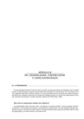 MÓDULO 6
                    RH: SENSIBILIDADE, CREDIBILIDADE
                          E VISÃO ESTRATÉGICA


6.1 - A ORGANIZAÇÃO


   As organizações também funcionam como um grupo, ou seja, elas podem ser definidas como unidades
sociais ou agrupamentos humanos, intencionalmente construídas e reconstruídas a fim de atingir um ou
mais objetivos específicos (Talcott Parsons, é um dos principais autores da teoria dos sistemas abertos,
que aplica por analogia e pesquisa os conceitos da biologia evolutiva ao mundo das organizaçoes huma-
nas: Structure and process in modern societies, Glencoe, the Pree Press, 1960).



   Mas como as organizações atingem seus objetivos?

   As organizações juntam recursos vivos - as pessoas, e recursos amorfos - como tecnologia, dinheiro
e materiais, e os transforma em produtos. O processo de transformação, fruto da interação sinérgica dos
recursos, gera um resultado de valor superior à simples somatória dos recursos envolvidos. Este é o fruto
da organização e, ao mesmo tempo, sua razão de ser.
 