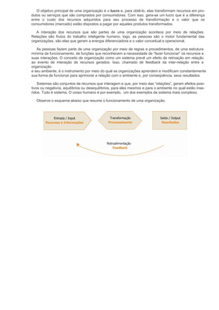 O objetivo principal de uma organização é o lucro e, para obtê-lo, elas transformam recursos em pro-
dutos ou serviços que são comprados por consumidores. Com isso, gera-se um lucro que é a diferença
entre o custo dos recursos adquiridos para seu processo de transformação e o valor que os
consumidores (mercado) estão dispostos a pagar por aqueles produtos transformados.

   A interação dos recursos que são partes de uma organização acontece por meio de relações.
Relações são frutos do trabalho inteligente humano, logo, as pessoas são o motor fundamental das
organizações, são elas que geram a energia diferenciadora e o valor conceitual e operacional.

   As pessoas fazem parte de uma organização por meio de regras e procedimentos, de uma estrutura
mínima de funcionamento, de funções que reconhecem a necessidade de “fazer funcionar” os recursos e
suas interações. O conceito de organização como um sistema prevê um efeito de retroação em relação
ao evento de interação de recursos gerados. Isso, chamado de feedback da inter-relação entre a
organização
e seu ambiente, é o instrumento por meio do qual as organizações aprendem e modificam constantemente
sua forma de funcionar para aprimorar a relação com o ambiente e, por conseqüência, seus resultados.

    Sistemas são conjuntos de recursos que interagem e que, por meio das “relações”, geram efeitos posi-
tivos ou negativos, equilíbrios ou desequilíbrios, para eles mesmos e para o ambiente no qual estão inse-
ridos. Tudo é sistema. O corpo humano é por exemplo, um dos exemplos de sistema mais complexo.

   Observe o esquema abaixo que resume o funcionamento de uma organização.
 