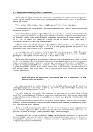 6.2 - ENTENDENDO AS RELAÇÕES ORGANIZACIONAIS


   O que vimos até agora somente vem a confirmar a importância das pessoas nas organizações e o
quanto hoje em dia elas são responsáveis por grande parte do diferencial e do sucesso no mercado com-
petitivo que vivemos.

   Vamos analisar então, um pouco mais as relações que se formam em uma organização.

   A primeira relação que vamos analisar é a do indivíduo x organização. Para isso, vamos pensar primei-
ramente no ser humano.

   Ele é um animal social, segundo Sigmund Freud, pai da psicanálise, e o único mamífero que necessita
de ajuda externa para sobreviver.Isso gera efeitos diferentes: de um lado um grande senso de dependên-
cia do mundo externo, porém acompanhado de uma grande oportunidade de desenvolvimento, que se
dá por meio da relação com realidades externas capazes de oferecer afetos, capacidades e
conhecimentos orientados para o seu desenvolvimento.

   Esta experiência composta por aspectos de dependência e, ao mesmo tempo, de desenvolvimento e
aprendizado, nos acompanha ao longo da vida e é o fator gerador principal da vinculação que
procuramos, como seres humanos, com as organizações.

   As pessoas precisam criar vínculos e “construir obras” por meio do seu próprio trabalho. Isso, além
de ser uma necessidade material e fonte de renda e sustentação, é também uma necessidade
psicológica de realização e desenvolvimento que se dá por meio da ação.

    Nossa capacidade de trabalhar é um exercício criativo contínuo de integração entre nosso mundo in-
terno e o mundo externo. Por meio do trabalho buscamos uma realização que, de certa forma, representa
nossa necessidade simbólica e cultural de continuar o processo de preenchimento de nossas faltas pri-
mordiais. O esforço para o trabalho não é somente a busca de um objetivo, mas também a conexão com
o quanto internamente sentimos querer realizar. Quanto mais se tem coerência e escuta em relação a
esta emoção interna, mais nossa relação com a instituição onde nosso trabalho se realizará será
“frutífera e fertilizadora”.



            Você pode estar se perguntando: mas porque isso tudo é importante? Por que
            estamos definindo tudo isso?



   E a nossa resposta é a seguinte: porque é um dos escopos fundamentais do RH “sensível e
estratégico” compreender esta relação e definição do trabalho e das características humanas para
poder tornar esta relação mais fértil e positiva.

   Por muito tempo as organizações não souberam ou não puderam, oprimidas pelos modelos
cientí- ficos e racionalizadores, desfrutar da busca desta coerência entre os objetivos das organizações
e dos indivíduos mais conscientes e preparados para assumir suas próprias potencialidades. Isso
representa
a oportunidade das organizações modernas, nas quais a racionalização e a massificação das atividades
industriais está deixando espaço para uma realidade muito mais rica, aceitarem que as pessoas podem
com mais facilidade fazer a diferença.

   Sendo os seres humanos “recursos” capazes de uma melhoria contínua e de responder positivamente
em um ambiente organizacional feito de estímulos e aprendizagens, este ambiente deve ser criado e re-
presenta um grande desafio para uma nova liderança e para um RH estratégico.

   Uma outra relação que merece uma análise é a dupla x grupo, os quais representam os instrumentos
fundamentais para o processo de mudança e desenvolvimento organizacional, e onde os investimentos e
as capacidades realizadoras das pessoas se mostram, bem como os aspectos defensivos, as resistências
e algumas características inconscientes.
 