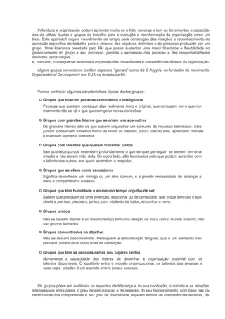 Indivíduos e organização podem aprender muito se o líder enxerga e tem as ferramentas e capacida-
des de utilizar duplas e grupos de trabalho para a evolução e transformação da organização como um
todo. Este approach requer investimento de tempo para construção das relações e reconhecimento do
conteúdo específico de trabalho para o alcance dos objetivos definidos e do processo produzido por um
grupo. Uma liderança orientada pelo RH que possa sustentar uma maior liberdade e flexibilidade no
gerenciamento do grupo e seu processo, permite a expressão das pessoas e das responsabilidades
definidas pelos cargos
e, com isso, consegue-se uma maior expansão das capacidades e competências delas e da organização.

   Alguns grupos vencedores contém aspectos “geniais” como diz C.Argyris, co-fundador do movimento
Organizational Development nos EUA na década de 60.



   Vamos conhecer algumas características típicas destes grupos:

      Grupos que buscam pessoas com talento e inteligência
      Pessoas que queiram conseguir algo realmente novo e original, que consigam ver o que nor-
      malmente não se vê e que queiram gerar novas conexões.

      Grupos com grandes líderes que se criam uns aos outros
      Os grandes líderes são os que sabem orquestrar um conjunto de recursos talentosos. Eles
      juntam e observam a melhor forma de reunir os talentos, dão a cola ao time, aprendem com ele
      e inventam a própria liderança.

      Grupos com talentos que querem trabalhar juntos
      Isso acontece porque entendem profundamente o que se quer perseguir, se sentem em uma
      missão e não abrem mão dela. De outro lado, são fascinados pelo que podem aprender com
      o talento dos outros, aos quais aprendem a respeitar.

      Grupos que se vêem como vencedores
      Significa reconhecer um inimigo ou um alvo comum, e a grande necessidade de alcançar a
      meta e compartilhar o sucesso.

      Grupos que têm humildade e ao mesmo tempo orgulho de ser
      Sabem que precisam de uma invenção, relacional ou de conteúdos, que o que têm não é sufi-
      ciente e por isso precisam, juntos, com o talento de todos, encontrar o novo.

      Grupos unidos

      Não se deixam distrair e ao mesmo tempo têm uma relação de troca com o mundo externo; não
      são grupos fechados.

      Grupos concentrados no objetivo
      Não se deixam desconcentrar. Perseguem a remuneração tangível, que é um elemento não
      principal, para buscar outro nível de satisfação.

      Grupos que têm as pessoas certas nos lugares certos
      Novamente a capacidade dos líderes de desenhar a organização possível com os
      talentos disponíveis. O equilíbrio entre o modelo organizacional, os talentos das pessoas e
      suas capa- cidades é um aspecto-chave para o sucesso.



    Os grupos põem em evidência os aspectos da liderança e da sua condução, o contato e as relações
interpessoais entre pares, o grau de estruturação e de desenho do seu funcionamento, com base nas ca-
racterísticas dos componentes e seu grau de diversidade, seja em termos de competências técnicas, de
 