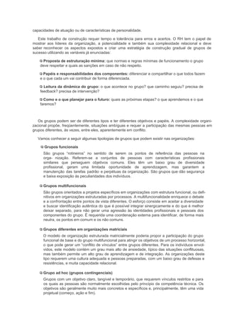 capacidades de atuação ou de características de personalidade.

   Este trabalho de construção requer tempo e tolerância para erros e acertos. O RH tem o papel de
mostrar aos líderes da organização, a potencialidade e também sua complexidade relacional e deve
saber reconhecer os aspectos expostos e criar uma estratégia de construção gradual de grupos de
sucesso utilizando as variáveis já enunciadas:

      Proposta de estruturação mínima: que normas e regras mínimas de funcionamento o grupo
    deve respeitar e quais as sanções em caso de não respeito.

      Papéis e responsabilidades dos componentes: diferenciar e compartilhar o que todos fazem
    e o que cada um vai contribuir de forma diferenciada.

      Leitura da dinâmica do grupo: o que acontece no grupo? que caminho seguiu? precisa de
    feedback? precisa de intervenção?

      Como e o que planejar para o futuro: quais as próximas etapas? o que aprendemos e o que
    faremos?



   Os grupos podem ser de diferentes tipos e ter diferentes objetivos e papéis. A complexidade organi-
zacional propõe, freqüentemente, situações ambíguas e requer a participação das mesmas pessoas em
grupos diferentes, às vezes, entre eles, aparentemente em conflito.

   Vamos conhecer a seguir algumas tipologias de grupos que podem existir nas organizações:

      Grupos funcionais
      São grupos “rotineiros” no sentido de serem os pontos de referência das pessoas na
      orga- nização. Referem-se a conjuntos de pessoas com características profissionais
      similares que perseguem objetivos comuns. Eles têm um baixo grau de diversidade
      profissional, geram uma limitada oportunidade de aprendizagem, mas garantem a
      manutenção das tarefas padrão e perpétuas da organização. São grupos que dão segurança
      e baixa exposição às peculiaridades dos indivíduos.

      Grupos multifuncionais
      São grupos orientados a projetos específicos em organizações com estrutura funcional, ou defi-
      nitivos em organizações estruturadas por processos. A multifuncionalidade enriquece o debate
      e a confrontação entre pontos de vista diferentes. O esforço consiste em aceitar a diversidade
      e buscar identificação autêntica do que é possível integrar sinergicamente e do que é melhor
      deixar separado, para não gerar uma agressão às identidades profissionais e pessoais dos
      componentes do grupo. É requerida uma coordenação externa para identificar, de forma mais
      neutra, os pontos em comum e os não comuns.

      Grupos diferentes em organizações matriciais
      O modelo de organização estruturada matricialmente poderia propor a participação do grupo
      funcional de base e do grupo multifuncional para atingir os objetivos de um processo horizontal,
      o que pode gerar um “conflito de vínculos” entre grupos diferentes. Para os indivíduos envol-
      vidos, este modelo contém um grau mais alto de ansiedade, típico das situações conflituosas,
      mas também permite um alto grau de aprendizagem e de integração. As organizações deste
      tipo requerem uma cultura adequada e pessoas preparadas, com um baixo grau de defesas e
      resistências, e muita capacidade relacional.

      Grupo ad hoc (grupos contingenciais)
      Grupos com um objetivo claro, tangível e temporário, que requerem vínculos restritos e para
      os quais as pessoas são normalmente escolhidas pelo princípio da competência técnica. Os
      objetivos são geralmente muito mais concretos e específicos e, principalmente, têm uma vida
      projetual (começo, ação e fim).
 