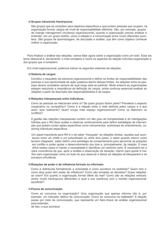 Grupos intraníveis hierárquicos
      São grupos que se compõem para objetivos específicos e que juntam pessoas que ocupam, na
      organização formal, cargos de nível de responsabilidade diferente. São, por exemplo, grupos
      de change management (mudança organizacional), quando a organização precisa analisar e
      entender, em um grupo restrito, como a relação e a comunicação entre níveis diferentes acon-
      tece. São grupos de aprendizagem, de discussão e análise, que têm como objetivo conhecer
      melhor a organização.



   Para finalizar a análise das relações, vamos falar agora sobre a organização como um todo. Esse sis-
tema relacional é, obviamente, o mais complexo e reúne os aspectos da relação indivíduo-organização e
dos grupos que a compõem.

   Em nível organizacional, podemos indicar os seguintes sistemas de relações:

      Sistema de cargos:
      Constitui o esqueleto da estrutura organizacional e define os limites de responsabilidades das
      pessoas e sua oportunidade de ação subjetiva dentro desses limites. As relações entre as pes-
      soas devem considerar sempre de qual cargo está se partindo. Muito embora as organizações
      estejam reduzindo a importância da definição de cargos, ainda continua essencial analisar as
      relações a partir da descrição das responsabilidades e de cargos.

      Relações interpessoais entre indivíduos:
      Como as pessoas se relacionam entre si? De quais grupos fazem parte? Prevalece o aspecto
      cooperativo ou competitivo? Como é a relação entre a rede definida pelos cargos e a que
      acon- tece realmente? Quem ocupa mais espaço organizacional? Como se elaboram os
      conflitos?

      A gestão das relações interpessoais contém um alto grau de complexidade e de interligações
      infinitas que o RH deve avaliar e observar continuamente para definir estratégias de interven-
      ção que podem conter ações específicas como treinamentos, workshops de entendimento, co-
      aching individuais específicos.

      Um papel importante para RH é o de saber “triangular” as relações diretas, aquelas que acon-
        tecem entre um chefe e um subordinado ou entre dois pares, e saber quando intervir como
      terceiro integrador, saber definir uma estratégia de comportamento para aproximar as posições
        em conflito e poder ajudar o desenvolvimento dos dois e, principalmente, da relação. O mais
        difícil nestes casos é manter a neutralidade e identificar um caminho certo. É necessário ter a
      clara consciência de que, após a análise e observação da situação, intervir para ajudar é me-
       lhor para organização como um todo do que observar e deixar as relações se bloquearem e se
      tornarem infrutíferas.

      Relações de poder e de influência formais ou informais:
      Como é distribuída formalmente a autoridade e como acontece na realidade? Quem tem e
      como atua quem tem poder de influência? Como são tomadas as decisões? Quais relações
      se criam? Em quanto a organização formal difere da real? Como são as relações verticais
      (entre níveis hierárquicos diferentes) e qual a sua coerência com o modelo organizacional
      escolhido?

      Fluxos de comunicação:
      Como se comunica na organização? Uma organização que apenas informa não é, por
      exemplo, um indicador efetivo de comunicação. Como se comunica na realidade? A relação
      passa por meio da comunicação, que representa um fator-chave de análise organizacional
      para entender,
      de fato, o que acontece.
 