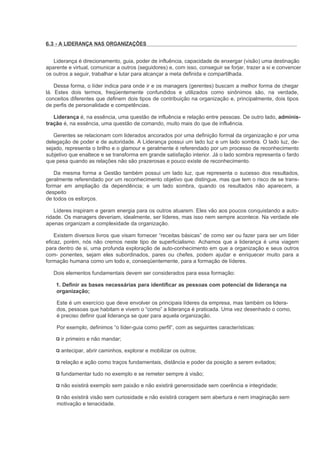 6.3 - A LIDERANÇA NAS ORGANIZAÇÕES


   Liderança é direcionamento, guia, poder de influência, capacidade de enxergar (visão) uma destinação
aparente e virtual, comunicar a outros (seguidores) e, com isso, conseguir se forjar, trazer a si e convencer
os outros a seguir, trabalhar e lutar para alcançar a meta definida e compartilhada.

    Dessa forma, o líder indica para onde ir e os managers (gerentes) buscam a melhor forma de chegar
lá. Estes dois termos, freqüentemente confundidos e utilizados como sinônimos são, na verdade,
conceitos diferentes que definem dois tipos de contribuição na organização e, principalmente, dois tipos
de perfis de personalidade e competências.

   Liderança é, na essência, uma questão de influência e relação entre pessoas. De outro lado, adminis-
tração é, na essência, uma questão de comando, muito mais do que de influência.

   Gerentes se relacionam com liderados ancorados por uma definição formal da organização e por uma
delegação de poder e de autoridade. A Liderança possui um lado luz e um lado sombra. O lado luz, de-
sejado, representa o brilho e o glamour e geralmente é referendado por um processo de reconhecimento
subjetivo que enaltece e se transforma em grande satisfação interior. Já o lado sombra representa o fardo
que pesa quando as relações não são prazerosas e pouco existe de reconhecimento.

   Da mesma forma a Gestão também possui um lado luz, que representa o sucesso dos resultados,
geralmente referendado por um reconhecimento objetivo que distingue, mas que tem o risco de se trans-
formar em ampliação da dependência; e um lado sombra, quando os resultados não aparecem, a
despeito
de todos os esforços.

    Líderes inspiram e geram energia para os outros atuarem. Eles vão aos poucos conquistando a auto-
ridade. Os managers deveriam, idealmente, ser líderes, mas isso nem sempre acontece. Na verdade ele
apenas organizam a complexidade da organização.

    Existem diversos livros que visam fornecer “receitas básicas” de como ser ou fazer para ser um líder
eficaz, porém, nós não cremos neste tipo de superficialismo. Achamos que a liderança é uma viagem
para dentro de si, uma profunda exploração de auto-conhecimento em que a organização e seus outros
com- ponentes, sejam eles subordinados, pares ou chefes, podem ajudar e enriquecer muito para a
formação humana como um todo e, conseqüentemente, para a formação de líderes.

   Dois elementos fundamentais devem ser considerados para essa formação:

    1. Definir as bases necessárias para identificar as pessoas com potencial de liderança na
    organização;

    Este é um exercício que deve envolver os principais líderes da empresa, mas também os lidera-
    dos, pessoas que habitam e vivem o “como” a liderança é praticada. Uma vez desenhado o como,
    é preciso definir qual liderança se quer para aquela organização.

    Por exemplo, definimos “o líder-guia como perfil”, com as seguintes características:

      ir primeiro e não mandar;

      antecipar, abrir caminhos, explorar e mobilizar os outros;

      relação e ação como traços fundamentais, distância e poder da posição a serem evitados;

      fundamentar tudo no exemplo e se remeter sempre à visão;

      não existirá exemplo sem paixão e não existirá generosidade sem coerência e integridade;

     não existirá visão sem curiosidade e não existirá coragem sem abertura e nem imaginação sem
    motivação e tenacidade.
 