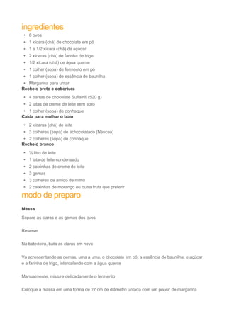 ingredientes 
• 6 ovos 
• 1 xícara (chá) de chocolate em pó 
• 1 e 1/2 xícara (chá) de açúcar 
• 2 xícaras (chá) de farinha de trigo 
• 1/2 xícara (chá) de água quente 
• 1 colher (sopa) de fermento em pó 
• 1 colher (sopa) de essência de baunilha 
• Margarina para untar 
Recheio preto e cobertura 
• 4 barras de chocolate Suflair® (520 g) 
• 2 latas de creme de leite sem soro 
• 1 colher (sopa) de conhaque 
Calda para molhar o bolo 
• 2 xícaras (chá) de leite 
• 3 colheres (sopa) de achocolatado (Nescau) 
• 2 colheres (sopa) de conhaque 
Recheio branco 
• ½ litro de leite 
• 1 lata de leite condensado 
• 2 caixinhas de creme de leite 
• 3 gemas 
• 3 colheres de amido de milho 
• 2 caixinhas de morango ou outra fruta que preferir 
modo de preparo 
Massa 
Separe as claras e as gemas dos ovos 
Reserve 
Na batedeira, bata as claras em neve 
Vá acrescentando as gemas, uma a uma, o chocolate em pó, a essência de baunilha, o açúcar 
e a farinha de trigo, intercalando com a água quente 
Manualmente, misture delicadamente o fermento 
Coloque a massa em uma forma de 27 cm de diâmetro untada com um pouco de margarina 
 