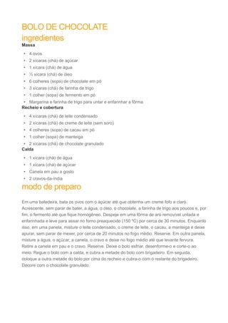 BOLO DE CHOCOLATE 
ingredientes 
Massa 
• 4 ovos 
• 2 xícaras (chá) de açúcar 
• 1 xícara (chá) de água 
• ½ xícara (chá) de óleo 
• 6 colheres (sopa) de chocolate em pó 
• 3 xícaras (chá) de farinha de trigo 
• 1 colher (sopa) de fermento em pó 
• Margarina e farinha de trigo para untar e enfarinhar a fôrma 
Recheio e cobertura 
• 4 xícaras (chá) de leite condensado 
• 2 xícaras (chá) de creme de leite (sem soro) 
• 4 colheres (sopa) de cacau em pó 
• 1 colher (sopa) de manteiga 
• 2 xícaras (chá) de chocolate granulado 
Calda 
• 1 xícara (chá) de água 
• 1 xícara (chá) de açúcar 
• Canela em pau a gosto 
• 2 cravos-da-índia 
modo de preparo 
Em uma batedeira, bata os ovos com o açúcar até que obtenha um creme fofo e claro. 
Acrescente, sem parar de bater, a água, o óleo, o chocolate, a farinha de trigo aos poucos e, por 
fim, o fermento até que fique homogêneo. Despeje em uma fôrma de aro removível untada e 
enfarinhada e leve para assar no forno preaquecido (150 ºC) por cerca de 30 minutos. Enquanto 
isso, em uma panela, misture o leite condensado, o creme de leite, o cacau, a manteiga e deixe 
apurar, sem parar de mexer, por cerca de 20 minutos no fogo médio. Reserve. Em outra panela, 
misture a água, o açúcar, a canela, o cravo e deixe no fogo médio até que levante fervura. 
Retire a canela em pau e o cravo. Reserve. Deixe o bolo esfriar, desenforme-o e corte-o ao 
meio. Regue o bolo com a calda, e cubra a metade do bolo com brigadeiro. Em seguida, 
coloque a outra metade do bolo por cima do recheio e cubra-o com o restante do brigadeiro. 
Decore com o chocolate granulado. 
 