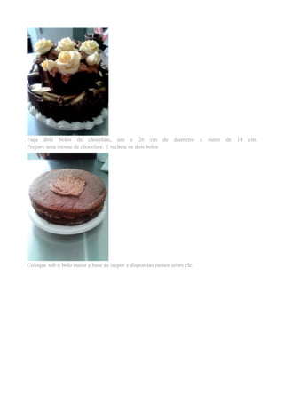 Faça dois bolos de chocolate, um e 26 cm de diametro e outro de 14 cm. 
Prepare uma mouse de chocolate. E recheie os dois bolos 
Coloque sob o bolo maior a base de isopor e disponhao menor sobre ele. 
 