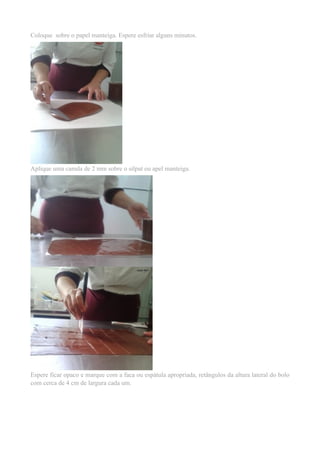 Coloque sobre o papel manteiga. Espere esfriar alguns minutos. 
Aplique uma camda de 2 mm sobre o silpat ou apel manteiga. 
Espere ficar opaco e marque com a faca ou espátula apropriada, retângulos da altura lateral do bolo 
com cerca de 4 cm de largura cada um. 
 