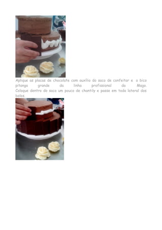 Aplique as placas de chocolate com auxílio do saco de confeitar e o bico 
pitanga grande da linha profissional da Mago. 
Coloque dentro do saco um pouco de chantily e passe em toda lateral dos 
bolos. 
 