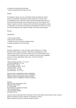 6 colheres de sopa de farinha de trigo 
1 colher de sobremesa de fermento em pó 
Preparo: 
Em batedeira, bata os ovos em velocidade máxima até dobrar de volume. 
Diminuir a velocidade, acrescentar o açúcar e bater por 5 minutos. Reti_ 
re da batedeira e junte a farinha de trigo, mexendo delicadamente para incor_ 
porar toda a farinha de trigo, sem que fiquem grumos, por fim coloque o fer_ 
mento e misture muito bem. Coloque em forma redonda, desmontável, untada 
e enfarinhada. Leve ao forno pré aquecido a temperatura de 180º por 10 minu_ 
tos, até que esteja dourado, espete um palito, se sair seco estará assado. 
Mousse 
Ingredientes: 
1 lata de creme de leite 
2 latas de leite condensado 
1 medida de suco de maracujá (medida de lata) 
2 pacotes de gelatina em pó sem sabor 
Preparo: 
Dissolver a gelatina em 1 copo com água, deixar hidratar por 7 minutos. 
Em banho-maria dissolva a gelatina, bata todos os ingredientes no liqui_ 
dificador, corte o pão de ló ao meio, recheie com 1/3 do creme batido, cubra 
com a metade do pão, jogue por cima o restante do creme e leve a geladeira, 
deixe por 2 horas, desenforme, fatie e sirva. TORTA HOLANDESA 
Pão de Ló branco 
150 gr de farinha de trigo – 17 e ½ col. 
15 g de emulsificante – 01 col. 
60 ml de água – 04 col. 
70 g de amido de milho – 10 col. 
210 g de açúcar – 18 col. 
210 gr de ovos – 01 xicara 
6 g de fermento – 01 e ½ col. 
Colocar todos os ingredientes acima na batedeira. 
Bater por mais ou menos 6 mts. Na 3ª. Velocidade. 
Colocar a massa na assadeira de 28 cm untada . 
Validade 5 dias no refrigerador e 90 dias no freezer. 
Recheio: 
400 g de Leite condensado cozido 
290 g de creme de leite 
01 k de chantilly 
02 envelopes de gelatina sem sabor 
100 ml de água morna 
100 g de açúcar refinado 
04 claras em neve 
Cozinhe o leite condensado dentro da lata por 40 mts. Deixe esfriar antes de abrir a lata, e reserve 
Dissolva a gelatina na água, seguindo as indicações e reserve. 
Bata as claras em neve com o açúcar refinado e reserve. 
 