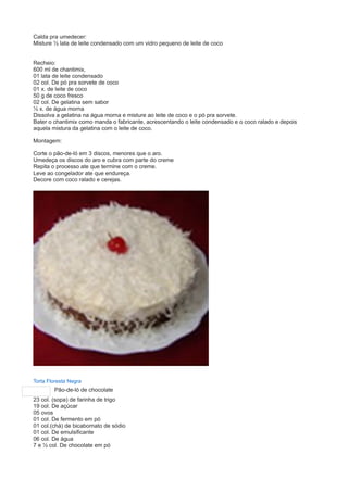 Calda pra umedecer: 
Misture ½ lata de leite condensado com um vidro pequeno de leite de coco 
Recheio: 
600 ml de chantimix, 
01 lata de leite condensado 
02 col. De pó pra sorvete de coco 
01 x. de leite de coco 
50 g de coco fresco 
02 col. De gelatina sem sabor 
½ x. de água morna 
Dissolva a gelatina na água morna e misture ao leite de coco e o pó pra sorvete. 
Bater o chantimix como manda o fabricante, acrescentando o leite condensado e o coco ralado e depois 
aquela mistura da gelatina com o leite de coco. 
Montagem: 
Corte o pão-de-ló em 3 discos, menores que o aro. 
Umedeça os discos do aro e cubra com parte do creme 
Repita o processo ate que termine com o creme. 
Leve ao congelador ate que endureça. 
Decore com coco ralado e cerejas. 
Torta Floresta Negra 
Pão-de-ló de chocolate 
23 col. (sopa) de farinha de trigo 
19 col. De açúcar 
05 ovos 
01 col. De fermento em pó 
01 col.(chá) de bicabornato de sódio 
01 col. De emulsificante 
06 col. De água 
7 e ½ col. De chocolate em pó 
 