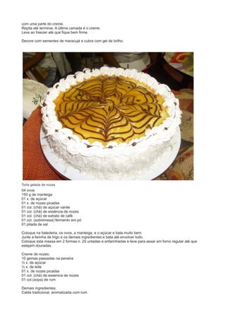 com uma parte do creme. 
Repita até terminar. A última camada é o creme. 
Leve ao freezer até que fique bem firme. 
Decore com sementes de maracujá e cubra com gel de brilho. 
Torta gelada de nozes 
04 ovos 
150 g de manteiga 
01 x. de açúcar 
01 x. de nozes picadas 
01 col. (chá) de açúcar vanile 
01 col. (chá) de essência de nozes 
01 col. (chá) de extrato de café 
01 col. (sobremesa) fermento em pó 
01 pitada de sal 
Coloque na batedeira, os ovos, a manteiga, e o açúcar e bata muito bem. 
Junte a farinha de trigo e os demais ingredientes e bata até envolver tudo. 
Coloque esta massa em 2 formas n. 25 untadas e enfarinhadas e leve para assar em forno regular até que 
estejam douradas. 
Creme de nozes: 
10 gemas passadas na peneira 
½ x. de açúcar 
½ x. de leite 
01 x. de nozes picadas 
01 col. (chá) de essenica de nozes 
01 col.(sopa) de rum 
Demais ingredientes: 
Calda tradicional, aromatizada com rum 
 