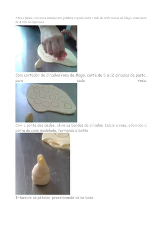 Abra a pasta ( em mesa untada com gordura vegetal) com o rolo de abrir massa da Mago, com cerca
de 4 mm de espessura.
Com cortador de círculos rosa da Mago, corte de 8 a 12 círculos de pasta,
para cada rosa.
Com a ponta dos dedos, afine as bordas do círculos. Inicie a rosa, cobrindo a
ponta do cone modelado, formando o botão.
Intercale as pétalas pressionando-as na base.
 