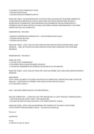 2 XICARAS CHÁ DE FARINHA DE TRIGO
1 XICARA CHÁ DE ÁGUA
1 COLHER SOPA DE FERMENTO EM PÓ
MODO DE FAZER : NA BATEDEIRA BATE OS OVOS COM O AÇÚCAR ATÉ FICAR BEM CREMOSO E
CLARO DEPOIS ACRESCENTE A ÁGUA E BATE MAIS UM POUCO DEPOIS PARE DE BATE E
ACRESCENTE A FARINHA DE TRIGO MEXENDO DELICADAMENTE DEPOIS ACRESCENTE O
FERMENTO EM PÓ MEXA DEPOIS COLOQUE EM FORMA UNTADA E ENFARINHADA E LEVE PARA
ASSAR POR UNS 30 A 40 MINUTOS .
INGREDIENTES : RECHEIO :
1 ABACAXI CORTADO EM CUBINHOS OU 1 LATA DE ABACAXI EM CALDA
1 XICARA CHÁ DE AÇÚCAR
1 XICARA CHÁ DE ÁGUA
MODO DE FAZER : LEVE TUDO AO FOGO PARA APURAR DEPOIS DEIXE ESFRIAR PARA USAR
RESERVE ... OBS: SE FOR EM LATA NÃO PRECISA LEVAR PARA COZINHAR É SÓ PICAR BEM
MIODINHO
INGREDIENTES : RECHEIO 2:
500ML DE LEITE
1 LATA DE LEITE CONDENSADO
2 COLHERES SOPA CHEIAS DE AMIDO DE MILHO
1 COLHER DE SOBREMESA DE ESSÊNCIA DE BAUNILHA OU DE ABACAXI
MODO DE FAZER : LEVE TUDO AO FOGO ATÉ FICAR UM CREME LISO E DELICADO DEIXE ESFRIAR E
RESERVE ...
MONTAGEM :
COTE O BOLO AO MEIO E COLOQUE UM POUCO DO CREME FRIO ,DEPOIS POR CIMA O DOCE DE
ABACAXI , O RESTANTE DO CREME E POR CIMA A OUTRA PARTE DO BOLO
AI VC DECORA A GOSTO ....
DICA : USE UMA COBERTURA DE SUA PRÉFERENCIA ....
DICA DE COBERTURA : 1 COPO DE LEITE TIPO REQUEIJÃO ( O LEITE TEM QUE TÁ BEM GELADO )
1 COPO DE AÇÚCAR (COPO CHEIO ) TIPO REQUEIJÃO
1 COLHER DE SOPA DE EMULCIFICANTE O DE FAZER SORVETE (CHEIA )
MODO DE FAZER : BATE TUDO NA BATEDEIRA ATÉ DOBRAR DE VOLUME E FICAR FIRME
E ESTÁ PONTO PARA DECORAR O BOLO . Torta Mousse de Maracujá
Pão de Ló
Ingredientes:
6 ovos
6 colheres de sopa de açúcar
 