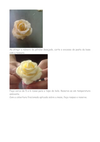 Ao atingir o número de pétalas desejado, corte o excesso de pasta da base
com a tesoura.
Faça cerca de 5 a 6 rosas para o topo do bolo. Reserve-as em temperatura
ambiente.
Com a cobertura fracionada aplicada sobre a mesa, faça raspas e reserve.
 