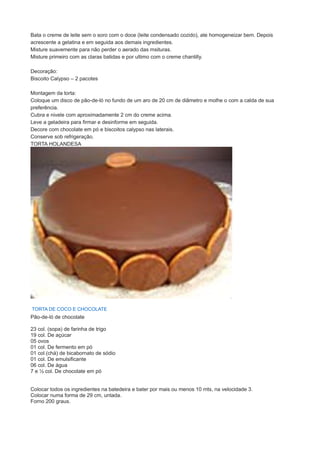 Bata o creme de leite sem o soro com o doce (leite condensado cozido), ate homogeneizar bem. Depois
acrescente a gelatina e em seguida aos demais ingredientes.
Misture suavemente para não perder o aerado das msituras.
Misture primeiro com as claras batidas e por ultimo com o creme chantilly.
Decoração:
Biscoito Calypso – 2 pacotes
Montagem da torta:
Coloque um disco de pão-de-ló no fundo de um aro de 20 cm de diâmetro e molhe o com a calda de sua
preferência.
Cubra e nivele com aproximadamente 2 cm do creme acima.
Leve a geladeira para firmar e desinforme em seguida.
Decore com chocolate em pó e biscoitos calypso nas laterais.
Conserve sob refrigeração.
TORTA HOLANDESA
TORTA DE COCO E CHOCOLATE
Pão-de-ló de chocolate
23 col. (sopa) de farinha de trigo
19 col. De açúcar
05 ovos
01 col. De fermento em pó
01 col.(chá) de bicabornato de sódio
01 col. De emulsificante
06 col. De água
7 e ½ col. De chocolate em pó
Colocar todos os ingredientes na batedeira e bater por mais ou menos 10 mts, na velocidade 3.
Colocar numa forma de 29 cm, untada.
Forno 200 graus.
 