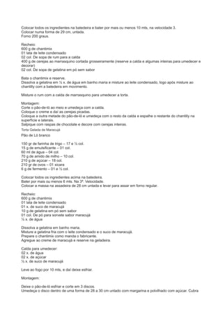 Colocar todos os ingredientes na batedeira e bater por mais ou menos 10 mts, na velocidade 3.
Colocar numa forma de 29 cm, untada.
Forno 200 graus.
Recheio:
600 g de chantimix
01 lata de leite condensado
02 col. De sopa de rum para a calda
400 g de cerejas ao marrasquino cortada grosseiramente (reserve a calda e algumas inteiras para umedecer e
decorar)
02 col. De sopa de gelatina em pó sem sabor
Bata o chantimix e reserve.
Dissolva a gelatina em ½ x. de água em banho maria e misture ao leite condensado, logo após misture ao
chantilly com a batedeira em movimento.
Misture o rum com a calda de marrasquino para umedecer a torta.
Montagem:
Corte o pão-de-ló ao meio e umedeça com a calda.
Coloque o creme e daí as cerejas picadas.
Coloque a outra metade do pão-de-ló e umedeça com o resto da calda e espalhe o restante do chantilly na
superfície e laterais.
Salpique com raspas de chocolate e decore com cerejas inteiras.
Torta Gelada de Maracujá
Pão de Ló branco
150 gr de farinha de trigo – 17 e ½ col.
15 g de emulsificante – 01 col.
60 ml de água – 04 col.
70 g de amido de milho – 10 col.
210 g de açúcar – 18 col.
210 gr de ovos – 01 xicara
6 g de fermento – 01 e ½ col.
Colocar todos os ingredientes acima na batedeira.
Bater por mais ou menos 6 mts. Na 3ª. Velocidade.
Colocar a massa na assadeira de 28 cm untada e levar para assar em forno regular.
Recheio:
600 g de chantimix
01 lata de leite condensado
01 x. de suco de maracujá
10 g de gelatina em pó sem sabor
01 col. De pó para sorvete sabor maracujá
½ x. de água
Dissolva a gelatina em banho maria.
Misture a gelatina fria com o leite condensado e o suco de maracujá.
Prepare o chantimix como manda o fabricante.
Agregue ao creme de maracujá e reserve na geladeira.
Calda para umedecer:
02 x. de água
02 x. de açúcar
½ x. de suco de maracujá
Leve ao fogo por 10 mts, e daí deixe esfriar.
Montagem:
Deixe o pão-de-ló esfriar e corte em 3 discos.
Umedeça o disco dentro de uma forma de 28 a 30 cm untado com margarina e polvilhado com açúcar. Cubra
 