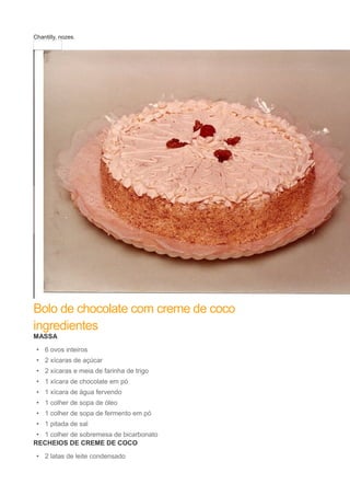 Chantilly, nozes.
Bolo de chocolate com creme de coco
ingredientes
MASSA
• 6 ovos inteiros
• 2 xícaras de açúcar
• 2 xícaras e meia de farinha de trigo
• 1 xícara de chocolate em pó
• 1 xícara de água fervendo
• 1 colher de sopa de óleo
• 1 colher de sopa de fermento em pó
• 1 pitada de sal
• 1 colher de sobremesa de bicarbonato
RECHEIOS DE CREME DE COCO
• 2 latas de leite condensado
 