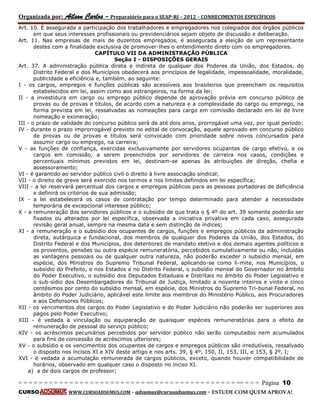 Organizada por: Ailson Carlos – Preparatório para o SEAP-RJ – 2012 – CONHECIMENTOS ESPECÍFICOS 
= = = = = = = = = = = = = = = = = = = = = = = = = == = = = = = = = = = = = = = = = = == = = = Página 10 
CURSO WWW.CURSOADSUMUS.COM – adsumus@cursoadsumus.com - ESTUDE COM QUEM APROVA! 
Art. 10. É assegurada a participação dos trabalhadores e empregadores nos colegiados dos órgãos públicos 
em que seus interesses profissionais ou previdenciários sejam objeto de discussão e deliberação. 
Art. 11. Nas empresas de mais de duzentos empregados, é assegurada a eleição de um representante 
destes com a finalidade exclusiva de promover-lhes o entendimento direto com os empregadores. 
CAPÍTULO VII DA ADMINISTRAÇÃO PÚBLICA 
Seção I - DISPOSIÇÕES GERAIS 
Art. 37. A administração pública direta e indireta de qualquer dos Poderes da União, dos Estados, do 
Distrito Federal e dos Municípios obedecerá aos princípios de legalidade, impessoalidade, moralidade, 
publicidade e eficiência e, também, ao seguinte: 
I - os cargos, empregos e funções públicas são acessíveis aos brasileiros que preencham os requisitos 
estabelecidos em lei, assim como aos estrangeiros, na forma da lei; 
II - a investidura em cargo ou emprego público depende de aprovação prévia em concurso público de 
provas ou de provas e títulos, de acordo com a natureza e a complexidade do cargo ou emprego, na 
forma prevista em lei, ressalvadas as nomeações para cargo em comissão declarado em lei de livre 
nomeação e exoneração; 
III - o prazo de validade do concurso público será de até dois anos, prorrogável uma vez, por igual período; 
IV - durante o prazo improrrogável previsto no edital de convocação, aquele aprovado em concurso público 
de provas ou de provas e títulos será convocado com prioridade sobre novos concursados para 
assumir cargo ou emprego, na carreira; 
V - as funções de confiança, exercidas exclusivamente por servidores ocupantes de cargo efetivo, e os 
cargos em comissão, a serem preenchidos por servidores de carreira nos casos, condições e 
percentuais mínimos previstos em lei, destinam-se apenas às atribuições de direção, chefia e 
assessoramento; 
VI - é garantido ao servidor público civil o direito à livre associação sindical; 
VII - o direito de greve será exercido nos termos e nos limites definidos em lei específica; 
VIII - a lei reservará percentual dos cargos e empregos públicos para as pessoas portadoras de deficiência 
e definirá os critérios de sua admissão; 
IX - a lei estabelecerá os casos de contratação por tempo determinado para atender a necessidade 
temporária de excepcional interesse público; 
X - a remuneração dos servidores públicos e o subsídio de que trata o § 4º do art. 39 somente poderão ser 
fixados ou alterados por lei específica, observada a iniciativa privativa em cada caso, assegurada 
revisão geral anual, sempre na mesma data e sem distinção de índices; 
XI - a remuneração e o subsídio dos ocupantes de cargos, funções e empregos públicos da administração 
direta, autárquica e fundacional, dos membros de qualquer dos Poderes da União, dos Estados, do 
Distrito Federal e dos Municípios, dos detentores de mandato eletivo e dos demais agentes políticos e 
os proventos, pensões ou outra espécie remuneratória, percebidos cumulativamente ou não, incluídas 
as vantagens pessoais ou de qualquer outra natureza, não poderão exceder o subsídio mensal, em 
espécie, dos Ministros do Supremo Tribunal Federal, aplicando-se como li-mite, nos Municípios, o 
subsídio do Prefeito, e nos Estados e no Distrito Federal, o subsídio mensal do Governador no âmbito 
do Poder Executivo, o subsídio dos Deputados Estaduais e Distritais no âmbito do Poder Legislativo e 
o sub-sídio dos Desembargadores do Tribunal de Justiça, limitado a noventa inteiros e vinte e cinco 
centésimos por cento do subsídio mensal, em espécie, dos Ministros do Supremo Tri-bunal Federal, no 
âmbito do Poder Judiciário, aplicável este limite aos membros do Ministério Público, aos Procuradores 
e aos Defensores Públicos; 
XII - os vencimentos dos cargos do Poder Legislativo e do Poder Judiciário não poderão ser superiores aos 
pagos pelo Poder Executivo; 
XIII - é vedada a vinculação ou equiparação de quaisquer espécies remuneratórias para o efeito de 
remuneração de pessoal do serviço público; 
XIV - os acréscimos pecuniários percebidos por servidor público não serão computados nem acumulados 
para fins de concessão de acréscimos ulteriores; 
XV - o subsídio e os vencimentos dos ocupantes de cargos e empregos públicos são irredutíveis, ressalvado 
o disposto nos incisos XI e XIV deste artigo e nos arts. 39, § 4º, 150, II, 153, III, e 153, § 2º, I; 
XVI - é vedada a acumulação remunerada de cargos públicos, exceto, quando houver compatibilidade de 
horários, observado em qualquer caso o disposto no inciso XI. 
a) a de dois cargos de professor; 
 