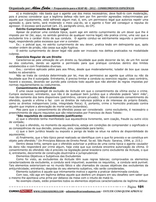 Organizada por: Ailson Carlos – Preparatório para o SEAP-RJ – 2012 – CONHECIMENTOS ESPECÍFICOS 
= = = = = = = = = = = = = = = = = = = = = = = = = == = = = = = = = = = = = = = = = = == = = = Página 101 
CURSO WWW.CURSOADSUMUS.COM – adsumus@cursoadsumus.com - ESTUDE COM QUEM APROVA! 
e) a moderação: não basta que o agente use dos meios necessários; deve fazê-lo com moderação, 
pois é preciso considerar que a legítima defesa não tem por fim perrnitir agressões indiscriminadas por 
aquele que injustamente, está sofrendo algum mal; é, sim, um permissivo legal que autoriza repelir uma 
agressão e, para tanto, será moderado o meio usa-do, se o agente o fizer até conseguir a repulsa do 
agressor. O excesso será punível (art. 23, parágrafo único, do CP). 
Estrito Cumprimento do Dever Legal 
Apesar de praticar uma conduta típica, quem age em estrito cumprimento de um dever que lhe é 
imposto por lei (lei, aqui, no sentido genérico de qualquer norrna legal) não pratica crirne, uma vez que a 
excludente tira o caráter ilícito de sua conduta. O agente conduz-se estritamente segundo o permissivo 
legal, respondendo pelos excessos que vier a cometer. 
Ex.: o policial que, no estrito cumprimento de seu dever, pratica lesão em delinqüente que, após 
receber ordem de prisão, não cessa sua ação fugitiva. 
O estrito cumprimento do dever legal não pode ser invocado nos delitos praticados na modalidade 
culposa. 
Exercício Regular de um Direito 
Caracteriza-se pela utilização de um direito ou faculdade que pode decorrer da lei, de um fim social 
ou dos costumes, dando ao agente a permissão para que pratique condutas dentro dos limites 
estabelecidos e com finalidades diversas. 
Exs.: corretivo aplicado pelos pais aos filhos, desde que moderadamente; lutador de box que causa 
lesões no adversário. 
Não se trata de conduta determinada por lei, mas de permissivo ao agente que utiliza ou não da 
faculdade que Ihe é outorgada. Entretanto, é preciso limitar a conduta ou exercício regular; caso contrário, 
haverá o excesso, devendo ser punido pela conduta todo aquele que não atender às regras impostas por 
normas regulamentares ou costumeiras. 
Consentimento do Ofendido 
É uma causa supralegal de exclusão da ilicitude em que o consentimento da vítima exclui o crime. 
Cumpre esclarecer, entretanto, que não é de qualquer bem jurídico que o ofendido poderá "abrir mão", 
mas tão-somente dos bens disponíveis (patrimônio, cárcere privado). Não é considerado consentimento do 
ofendido, quando a vítima o faz com os direitos de natureza pública e de interesse do próprio Estado, 
como os direitos indisponíveis (vida, integridade física). E, portanto, crime o homicídio praticado contra 
alguém que implore a abreviação de morte certa (eutanásia). 
Mas para que o consentimento do ofendido possa ser considerado como excludente, é necessário o 
preenchimento de alguns requisitos que são relacionados por Francisco de Assis Toledo: 
"São requisitos do consentimento justificante: 
a) que o ofendido tenha manifestado sua aquiescência livremente, sem coação, fraude ou outro vício 
de vontade; 
b) que o ofendido, no momento da aquiescência, esteja em condições de compreender o significado e 
as conseqüências de sua decisão, possuindo, pois, capacidade para tanto; 
c) que o bem jurídico lesado ou exposto a perigo de lesão se situe na esfera de disponibilidade do 
aquiescente; 
d) finalmente, que o fato típico penal realizado se identifique com o que foi previsto e se constitua em 
objeto pelo ofendido." (In Princípios Básicos de Direito Penal. 5a ed. São Paulo: Saraiva, 1994, p. 215.) 
Dentro dessa linha, sempre que o ofendido autorizar a prática de uma conta típica o agente causador 
do dano não responderá por crime algum, haja vista que sua conduta encontra autorização da vítima. O 
consentimento do ofendido não é previsto na legislação penal brasileira como excludente da ilicitude, o que 
é, entretanto, decorrente de construção doutrinária e jurisprudencial. 
Elementos Objetivos e Subjetivos das Excludentes 
Como foi visto, as excludentes da ilicitude têm suas regras básicas; comprovados os elementos 
caracterizadores da excludente, a conduta será impunível; ausentes os requisitos, a conduta será punível. 
Tais elementos exteriorizam-se no mundo fático e são chamados de causas objetivas das excludentes da 
antijuridicidade; entretanto, despidas do seu elemento subjetivo, não serão consideradas. 
Elemento subjetivo é aquele que intimamente motiva o agente a praticar determinada conduta. 
Com isso, não age em legítima defesa aquele que desfere um disparo em seu desafeto sem saber que 
o mesmo lhe apontava uma arma por debaixo da mesa com o intuito de matá-lo. 
No exemplo citado, estão presentes todos os elementos objetivos caracterizadores da legítima defesa: 
 