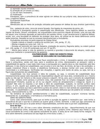 Organizada por: Ailson Carlos – Preparatório para o SEAP-RJ – 2012 – CONHECIMENTOS ESPECÍFICOS 
= = = = = = = = = = = = = = = = = = = = = = = = = == = = = = = = = = = = = = = = = = == = = = Página 102 
CURSO WWW.CURSOADSUMUS.COM – adsumus@cursoadsumus.com - ESTUDE COM QUEM APROVA! 
a) agressão injusta iminente; 
b) proteção de um direito (a vida); 
c) uso de meio necessário; 
d) moderação. 
Entretanto, sem a consciência de estar agindo em defesa de sua própria vida, descaracteriza-se, in 
casu, a legítima defesa. 
Excludentes Específicas 
Ofendículos 
Ofendículos são os meios de proteção utilizados pela pessoa em defesa de seus direitos (patrimônio, 
vida). 
Exs.: pedaços de vidro, cerca de arame farpado, fios ligados às maçanetas da porta, etc. 
A doutrina é divergente quanto à classificação dos ofendículos como legítima defesa ou exercício 
regular de direito. Devem, entretanto, ser enquadrados como exercício regular de direito, uma vez que não 
há sequer uma iminente agressão ao patrimônio da suposta vítima, o que caracterizaria a legítima defesa; 
existe, sim, uma faculdade do defensor de proteger seus bens, de utilizar-se de meios defensivos contra 
ações externas. Ressalte-se que os excessos descaracterizam a excludente. 
Excludentes previstas na parte especial do Código Penal 
- Coação visando a impedir a prática do suicídio (art. 146, parág. 3°, II). 
- Ofensa irrogada em juízo (art. 142, I). 
- Entrada em domicílio em caso de desastre, prestação de socorro, flagrante delito, ou ordem judicial 
(art. 150, parág. 3°, II do CP combinado com art. 5° da CF). 
- Aborto para salvar a vida da gestante ou quando a gravidez é decorrente de estupro; neste caso, 
desde que mediante o consentimento da gestante. 
CULPABILIDADE – ERRO NO DIREITO PENAL 
CAUSAS DE EXCLUSÃO DE CULPABILIDADE 
Culpabilidade 
Como visto anteriormente, para que fique caracterizado o crime, é necessária apenas uma conduta 
típica e antijurídica, sendo com isso, para a existência do crime, desnecessário se perquerir sobre a 
culpabilidade do agente, o que nada mais é que a averiguação se o agente deve ou não responder pelo fato 
delituoso. A isto chama-se culpabilidade, que envolve o erro (de fato, de direito, de tipo e de proibição), a 
coação irresistível (física e moral), a obediência hierárquica, a doença mental com suas variantes, a 
menoridade e a embriaguez. Verificadas tais situações, o agente será isento de pena, ou seja, tem-se a 
figura das excludentes da culpabilidade. 
Culpabilidade nos leva sempre à idéia de culpado, ou seja, o conceito de culpabilidade deve 
necessariamente passar pela discussão de responsabilizar alguém por seus atos, considerando se o mesmo 
podia ou não agir de maneira a não causar prejuízo a alguém. Vê-se, pois, que o conceito de culpabilidade 
não é tão simples comó pareceu à primeira vista, não podendo ficar na simples indagação: Quem é o 
responsável? Portanto, quando se vê na rua alguém vítima de atropelamento e indaga-se: Quem é o 
culpado? Não está na resposta a ser dada a idéia de culpabilidade. Culpado, no sentido jurídico (lato 
sensu), é sim, aquele que poderia agir de determinada maneira (consciente ou inconscientemente) e 
preferiu outra conduta que lesa o patrimônio jurídico de outrem. Este é o real sentido de culpabilidade a ser 
apreciado. A culpabilidade é, pois, a reprovabilidade da conduta delituosa que ele poderia ter evitado e não 
evitou, intencionalmente ou não. 
Na tentativa de explicar satisfatoriamente a idéia de culpabilidade, surgiram inúmeras teorias, 
destacando-se: a psicológica, a normativa e a normativa pura. 
ERRO NO DIREITO PENAL 
Como visto anteriormente, para que se tenha a punição do agente é necessário que este tenha a 
consciência de que o que faz é contrário ao querer geral, é ilícito. Somente a este que age consciente da 
ilicitude de seus atos que e se pode atribuir responsabilidade, somente este é que tem culpabilidade. 
Erro de tipo 
O caput do art. 20 traz o erro sobre elemento constitutivo de tipo - desconhecimento de que sua 
conduta caracteriza crime, excluindo o dolo, ou seja, exclui o próprio crime. Estamos aqui frente a uma 
causa excludente de crime e não apenas excludente de pena. O texto da lei vem desta forma redigido: "O 
erro sobre elemento constitutivo do tipo legal de crime exclui o dolo...". 
 