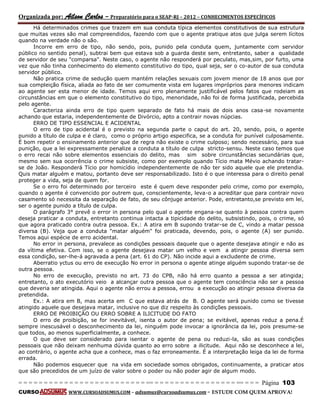 Organizada por: Ailson Carlos – Preparatório para o SEAP-RJ – 2012 – CONHECIMENTOS ESPECÍFICOS 
= = = = = = = = = = = = = = = = = = = = = = = = = == = = = = = = = = = = = = = = = = == = = = Página 103 
CURSO WWW.CURSOADSUMUS.COM – adsumus@cursoadsumus.com - ESTUDE COM QUEM APROVA! 
Há determinados crimes que trazem em sua conduta típica elementos constitutivos de sua estrutura 
que muitas vezes são mal compreendidos, fazendo com que o agente pratique atos que julga serem lícitos 
quando na verdade não o são. 
Incorre em erro de tipo, não sendo, pois, punido pela conduta quem, juntamente com servidor 
público no sentido penal), subtrai bem que estava sob a guarda deste sem, entretanto, saber a qualidade 
de servidor de seu "comparsa". Neste caso, o agente não responderá por peculato, mas,sim, por furto, uma 
vez que não tinha conhecimento do elemento constitutivo do tipo, qual seja, ser o co-autor de sua conduta 
servidor público. 
Não pratica crime de sedução quem mantém relações sexuais com jovem menor de 18 anos que por 
sua compleição física, aliada ao fato de ser comumente vista em lugares impróprios para menores indicam 
ao agente ser esta menor de idade. Temos aqui erro plenamente justificável pelos fatos que rodeiam as 
circunstâncias em que o elemento constitutivo do tipo, menoridade, não foi de forma justificada, percebida 
pelo agente. 
Caracteriza ainda erro de tipo quem separado de fato há mais de dois anos casa-se novamente 
achando que estaria, independentemente de Divórcio, apto a contrair novas núpcias. 
ERRO DE TIPO ESSENCIAL E ACIDENTAL 
O erro de tipo acidental é o previsto na segunda parte o caput do art. 20, sendo, pois, o agente 
punido a título de culpa e é claro, como o próprio artigo especifica, se a conduta for punível culposamente. 
É bom repetir o ensinamento anterior que de regra não existe o crime culposo; sendo necessário, para sua 
punição, que a lei expressamente penalize a conduta a título de culpa stricto-sensu. Neste caso temos que 
o erro recai não sobre elementos essenciais do delito, mas sim sobre circunstâncias secundárias que, 
mesmo sem sua ocorrência o crime subsiste, como por exemplo quando Tício mata Mévio achando tratar-se 
de João. Responderá Tício por homicídio independentemente de não ter sido aquele que ele pretendia. 
Quis matar alguém e matou, portanto deve ser responsabilizado. Isto é o que interessa para o direito penal 
proteger a vida, seja de quem for. 
Se o erro foi determinado por terceiro este é quem deve responder pelo crime, como por exemplo, 
quando o agente é convencido por outrem que, conscientemente, leva-o a acreditar que para contrair novo 
casamento só necessita da separação de fato, de seu cônjuge anterior. Pode, entretanto,se previsto em lei, 
ser o agente punido a título de culpa. 
O parágrafo 3° prevê o error in persona pelo qual o agente engana-se quanto à pessoa contra quem 
deseja praticar a conduta, entretanto continua intacta a tipicidade do delito, subsistindo, pois, o crime, só 
que agora praticado contra outra pessoa. Ex.: A atira em B supondo tratar-se de C, vindo a matar pessoa 
diversa (B). Veja que a conduta "matar alguém" foi praticada, devendo, pois, o agente (A) ser punido. 
Temos aqui espécie de erro acidental. 
No error in persona, prevalece as condições pessoais daquele que o agente desejava atingir e não as 
da vítima efetiva. Com isso, se o agente desejava matar um velho e vem a atingir pessoa diversa sem 
essa condição, ser-lhe-á agravada a pena (art. 61 do CP). Não incide aqui a excludente de crime. 
Aberratio yctus ou erro de execução No error in persona o agente atinge alguém supondo tratar-se de 
outra pessoa. 
No erro de execução, previsto no art. 73 do CPB, não há erro quanto a pessoa a ser atingida; 
entretanto, o ato executório veio a alcançar outra pessoa que o agente tem consciência não ser a pessoa 
que deveria ser atingida. Aqui o agente não errou a pessoa, errou a execução ao atingir pessoa diversa da 
pretendida. 
Ex.: A atira em B, mas acerta em C que estava atrás de B. O agente será punido como se tivesse 
atingido aquele que desejava matar, inclusive no que diz respeito às condições pessoais. 
ERRO DE PROIBIÇÃO OU ERRO SOBRE A ILICITUDE DO FATO 
O erro de proibição, se for inevitável, isenta o autor de pena; se evitável, apenas reduz a pena.É 
sempre inescusável o desconhecimento da lei, ninguém pode invocar a ignorância da lei, pois presume-se 
que todos, ao menos superficialmente, a conhece. 
O que deve ser considerado para isentar o agente de pena ou reduzi-la, são as suas condições 
pessoais que não deixam nenhuma dúvida quanto ao erro sobre a ilicitude. Aqui não se desconhece a lei, 
ao contrário, o agente acha que a conhece, mas o faz erroneamente. É a interpretação leiga da lei de forma 
errada. 
Não podemos esquecer que na vida em sociedade somos obrigados, continuamente, a praticar atos 
que são precedidos de um juízo de valor sobre o poder ou não poder agir de algum modo. 
 