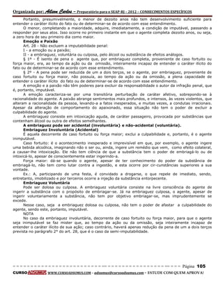 Organizada por: Ailson Carlos – Preparatório para o SEAP-RJ – 2012 – CONHECIMENTOS ESPECÍFICOS 
= = = = = = = = = = = = = = = = = = = = = = = = = == = = = = = = = = = = = = = = = = == = = = Página 105 
CURSO WWW.CURSOADSUMUS.COM – adsumus@cursoadsumus.com - ESTUDE COM QUEM APROVA! 
Portanto, presumivelmente, o menor de dezoito anos não tem desenvolvimento suficiente para 
entender o caráter ilícito do fato ou de determinar-se de acordo com esse entendimento. 
O menor, completando a maioridade, adquire, imediatamente, a condição de imputável, passando a 
responder por seus atos. Isso ocorre no primeiro instante em que o agente completa dezoito anos, ou seja, 
a zero hora de seu primeiro dia como maior. 
Emoção e Paixão 
Art. 28 - Não excluem a imputabilidade penal: 
I - a emoção ou a paixão; 
II - a embriaguez, voluntária ou culposa, pelo álcool ou substância de efeitos análogos. 
§ 1º - É isento de pena o agente que, por embriaguez completa, proveniente de caso fortuito ou 
força maior, era, ao tempo da ação ou da omissão, inteiramente incapaz de entender o caráter ilícito do 
fato ou de determinar-se de acordo com esse entendimento. 
§ 2º - A pena pode ser reduzida de um a dois terços, se o agente, por embriaguez, proveniente de 
caso fortuito ou força maior, não possuía, ao tempo da ação ou da omissão, a plena capacidade de 
entender o caráter ilícito do fato ou de determinar-se de acordo com esse entendimento. 
A emoção e a paixão não têm poderes para excluir da responsabilidade o autor da infração penal, que 
é, portanto, imputável. 
A emoção caracteriza-se por uma transitória perturbação de caráter afetivo, sobrepondo-se à 
racionalidade do agente. A paixão abrange sentimentos mais profundos, e intensos, às vezes violentos, que 
alteram a racionalidade da pessoa, levando-a a fatos inesperados, e muitas vezes, a condutas irracionais. 
Apesar da alteração de comportamento do apaixonado, essa situação não tem o poder de excluir a 
culpabilidade do agente. 
A embriaguez consiste em intoxicação aguda, de caráter passageiro, provocada por substâncias que 
contenham álcool ou outra de efeitos semelhantes. 
A embriaguez pode ser acidental (involuntária} e não-acidental (voluntária). 
Embriaguez Involuntária (Acidental) 
É aquela decorrente de caso fortuito ou força maior; exclui a culpabilidade e, portanto, é o agente 
inimputável. 
Caso fortuito: é o acontecimento inesperado e imprevisível em que, por exemplo, o agente ingere 
uma bebida alcoólica, imaginando não o ser ou, ainda, ingere um remédio que vem, como efeito colateral, 
a causar-lhe intoxicação. Ele não tem ciência de que a substância tem o poder de embriagá-lo ou de 
intoxicá-lo, apesar de conscientemente estar ingerindo-a. 
Força maior: dá-se quando o agente, apesar de ter conhecimento do poder da substância de 
embriagá-lo, não tem como lutar contra a ingestão, e esta ocorre por cir-cunstâncias superiores a sua 
vontade. 
Ex.: A, participando de uma festa, é convidado a drogarse, o que repele de imediato, sendo, 
entretanto, imobilizado e por terceiros ocorre a injeção da substância entorpecente. 
Embriaguez Voluntária 
Pode ser dolosa ou culposa. A embriaguez voluntária consiste na livre consciência do agente de 
ingerir a substância com o propósito de embriagar-se. Já na embriaguez culposa, o agente, apesar de 
ingerir voluntariamente a substância, não tem por objetivo embriagar-se, mas imprudentemente se 
excede. 
Nesse caso, seja a embriaguez dolosa ou culposa, não tem o poder de afastar a culpabilidade do 
agente, sendo este, portanto, imputável. 
NOTA 
No caso da embriaguez involuntária, decorrente de caso fortuito ou força maior, para que o agente 
seja inimputável se faz mister que, ao tempo da ação ou da omissão, seja inteiramente incapaz de 
entender o caráter ilícito de sua ação; caso contrário, haverá apenas redução da pena de um a dois terços 
prevista no parágrafo 2° do art. 28, que é o caso da semi-imputabilidade. 
 