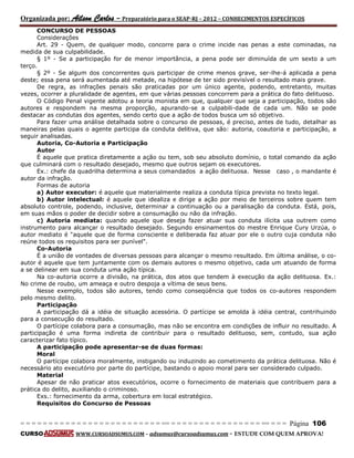 Organizada por: Ailson Carlos – Preparatório para o SEAP-RJ – 2012 – CONHECIMENTOS ESPECÍFICOS 
= = = = = = = = = = = = = = = = = = = = = = = = = == = = = = = = = = = = = = = = = = == = = = Página 106 
CURSO WWW.CURSOADSUMUS.COM – adsumus@cursoadsumus.com - ESTUDE COM QUEM APROVA! 
CONCURSO DE PESSOAS 
Considerações 
Art. 29 - Quem, de qualquer modo, concorre para o crime incide nas penas a este cominadas, na 
medida de sua culpabilidade. 
§ 1º - Se a participação for de menor importância, a pena pode ser diminuída de um sexto a um 
terço. 
§ 2º - Se algum dos concorrentes quis participar de crime menos grave, ser-lhe-á aplicada a pena 
deste; essa pena será aumentada até metade, na hipótese de ter sido previsível o resultado mais grave. 
De regra, as infrações penais são praticadas por um único agente, podendo, entretanto, muitas 
vezes, ocorrer a pluralidade de agentes, em que várias pessoas concorrem para a prática do fato delituoso. 
O Código Penal vigente adotou a teoria monista em que, qualquer que seja a participação, todos são 
autores e respondem na mesma proporção, apurando-se a culpabili-dade de cada um. Não se pode 
destacar as condutas dos agentes, sendo certo que a ação de todos busca um só objetivo. 
Para fazer uma análise detalhada sobre o concurso de pessoas, é preciso, antes de tudo, detalhar as 
maneiras pelas quais o agente participa da conduta delitiva, que são: autoria, coautoria e participação, a 
seguir analisadas. 
Autoria, Co-Autoria e Participação 
Autor 
É aquele que pratica diretamente a ação ou tem, sob seu absoluto domínio, o total comando da ação 
que culminará com o resultado desejado, mesmo que outros sejam os executores. 
Ex.: chefe da quadrilha determina a seus comandados a ação delituosa. Nesse caso , o mandante é 
autor da infração. 
Formas de autoria 
a) Autor executor: é aquele que materialmente realiza a conduta típica prevista no texto legal. 
b) Autor intelectual: é aquele que idealiza e dirige a ação por meio de terceiros sobre quem tem 
absoluto controle, podendo, inclusive, determinar a continuação ou a paralisação da conduta. Está, pois, 
em suas mãos o poder de decidir sobre a consumação ou não da infração. 
c) Autoria mediata: quando aquele que deseja fazer atuar sua conduta ilícita usa outrem como 
instrumento para alcançar o resultado desejado. Segundo ensinamentos do mestre Enrique Cury Urzúa, o 
autor mediato é "aquele que de forma consciente e deliberada faz atuar por ele o outro cuja conduta não 
reúne todos os requisitos para ser punível". 
Co-Autoria 
É a união de vontades de diversas pessoas para alcançar o mesmo resultado. Em última análise, o co-autor 
é aquele que tem juntamente com os demais autores o mesmo objetivo, cada um atuando de forma 
a se delinear em sua conduta uma ação típica. 
Na co-autoria ocorre a divisão, na prática, dos atos que tendem à execução da ação delituosa. Ex.: 
No crime de roubo, um ameaça e outro despoja a vítima de seus bens. 
Nesse exemplo, todos são autores, tendo como conseqüência que todos os co-autores respondem 
pelo mesmo delito. 
Participação 
A participação dá a idéia de situação acessória. O partícipe se amolda à idéia central, contrihuindo 
para a consecução do resultado. 
O partícipe colabora para a consumação, mas não se encontra em condições de influir no resultado. A 
participação é uma forma indireta de contribuir para o resultado delituoso, sem, contudo, sua ação 
caracterizar fato típico. 
A participação pode apresentar-se de duas formas: 
Moral 
O partícipe colabora moralmente, instigando ou induzindo ao cometimento da prática delituosa. Não é 
necessário ato executório por parte do partícipe, bastando o apoio moral para ser considerado culpado. 
Material 
Apesar de não praticar atos executórios, ocorre o fornecimento de materiais que contribuem para a 
prática do delito, auxiliando o criminoso. 
Exs.: fornecimento da arma, cobertura em local estratégico. 
Requisitos do Concurso de Pessoas 
 