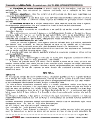 Organizada por: Ailson Carlos – Preparatório para o SEAP-RJ – 2012 – CONHECIMENTOS ESPECÍFICOS 
= = = = = = = = = = = = = = = = = = = = = = = = = == = = = = = = = = = = = = = = = = == = = = Página 107 
CURSO WWW.CURSOADSUMUS.COM – adsumus@cursoadsumus.com - ESTUDE COM QUEM APROVA! 
a) Pluralidade de comportamentos: os agentes praticam ações buscando o resul tado com a 
realização do fato típico (co-autoria) ou mediante contribuição sem a realização de fato típico 
(participação). 
b) Nexo de causalidade: há de ficar comprovada a relevância da ação do co-autor ou partícipe para 
a causação do resultado desejado. 
c) Vínculo subjetivo: a ação do co-autor ou do partícipe necessariamente deverá estar vinculada à 
ação delituosa de outrem. É a chamada adesão subjetiva de vontades em que todos buscam o mesmo 
resultado. 
d) Identidade de infração: a infração, assim como a pena, deve ser única para todos os agentes; 
todos respondem solidariamente pela ação, apurando-se o grau de participação (culpabilidade). 
Circunstâncias incomunicáveis 
Art. 30 - Não se comunicam as circunstâncias e as condições de caráter pessoal, salvo quando 
elementares do crime. 
Não se comunicam, no concurso de pessoas, as condições pessoais de cada um dos agentes. Nessas 
condições, cada um responde na medida de sua culpabilidade, salvo se as circunstâncias forem 
elementares do crime. Ex.: A contrata B para matar C. Nesse caso, A responde pelo mesmo crime que B. 
Entretanto, se B usa explosivos para matar C, este agravante não se comunica para A. 
Circunstâncias Elementeres do Crime 
Quando, no concurso de pessoas, vários agentes praticam condutas, ainda que diversas, respondem 
pelo mesmo crime; entretanto, as condições pessoais de cada um dos agentes não se comunicam. 
Comunicam-se tais circunstâncias apenas se a condição pessoal do agente for elementar do crime. 
Ex.: em crimes funcionais, praticados em concurso com particular, este equipara-se ao funcionário, 
uma vez que tal condição é elementar para o crime. 
O assunto será tratado mais adiante, quando for analisado o concurso de pessoas nos crimes contra a 
Administração Pública. 
Casos de impunibilidade 
Art. 31 - O ajuste, a determinação ou instigação e o auxílio, salvo disposição expressa em contrário, 
não são puníveis, se o crime não chega, pelo menos, a ser tentado. 
A conduta de qualquer pessoa que venha a incitar alguém à prática de um crime, por si só não 
constitui conduta típica e como tal não deve ser punida se aquele que foi instigado não chegar, pelo menos, 
à prática de atos executórios. O raciocínio é simples: o agente partícipe responde pela mesma conduta que 
responder o autor. Se este não responder por nada, também não responderá o partícipe, pois este é 
acessório do autor. 
TIPO PENAL 
CONCEITO 
Por imposição do princípio do nullum crimen sine lege, o legislador, quando quer impor ou proibir condutas 
sob a ameaça de sanção, deve, obrigatoriamente, valer-se de uma lei. Quando a lei em sentido estrito 
descreve a conduta (comissiva ou omissiva) com o fim de proteger determinados bens cuja tutela mostrou-se 
insuficiente pelos demais ramos do direito, surge o chamado tipo penal. 
Tipo, como a própria denominação nos está a induzir, é o modelo, o padrão de conduta que o Estado, por 
meio de seu único instrumento, a lei, visa impedir que seja praticada, ou determina que seja levada a 
efeito por todos nós. A palavra tipo, na lição de Cirilo de Vargas, "constitui uma tradução livre do vocábulo 
Tatbestand, empregada no texto do art. 59 do Código Penal alemão de 1871, e provinha da expressão 
latina corpus delicti. O tipo, portanto, é a descrição precisa do comportamento humano, feita pela lei 
penal." 
Na definição de Zaffaroni, "o tipo penal é um instrumento legal, logicamente necessário e de natureza 
predominantemente descritiva, que tem por função a individualização de condutas humanas penalmente 
relevantes". 
O Estado, entendendo que deveria proteger nosso patrimônio, valendo-se de um instrumento legal, criou o 
tipo existente no art. 155, caput, do Código Penal, assim redigido: 
Art. 155. Subtrair, para si ou para outrem, coisa alheia móvel: 
Pena - reclusão, de 1 (um) a 4 (quatro) anos, e multa. 
Com essa redação o Estado descreve, precisamente, o modelo de conduta que quer proibir, sob pena de 
quem lhe desobedecer ser punido de acordo com as sanções previstas em seu preceito secundário. Se 
 